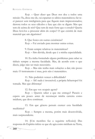 REVISTA ESPÍRITA
268
Resp. – Quer dizer que Deus nos deu a todos uma
missão: Tu, disse-me ele, vai espantar os sábios matemáticos; far-te-
ei parecer sem inteligência para que fiquem mais impressionados;
derrota todos os seus cálculos e faze que eles se digam: Mas que
tem ele acima de nós? Que tem de mais forte que o estudo? Queria
Deus levá-los a procurar além do corpo? O que existirá de mais
material que um algarismo?
8. Que fostes em outras existências?
Resp. – Fui enviado para mostrar outras coisas.
9. Eram sempre relativas às matemáticas?
Resp. – Sim dúvida, desde que é a minha especialidade.
10. Eu tinha formulado alguns problemas para saber se
tínheis sempre a mesma faculdade. Mas, de acordo com o que
dizeis, julgo não ser mais necessário.
Resp. – Mas não tenho mais soluções a dar; não posso
mais. O instrumento é mau, pois não é matemático.
11. Não poderíeis vencer a dificuldade?
Resp. – Ah! nada é invencível; a própria Sebastopol foi
tomada. Mas que diferença!
12. Em que vos ocupais agora?
Resp. – Quereis saber a que me entrego? Passeio e
espero um pouco antes de recomeçar minha carreira como
médium, que deve continuar.
13. Em que gênero pensais exercer esta faculdade
mediúnica?
Resp. – Sempre a mesma, porém mais desenvolvida,
mais surpreendente.
14. [Um membro faz a seguinte reflexão]: Das
respostas do Espírito infere-se que ele agiu como médium na Terra,
 