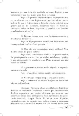 JUNHO DE 1861
269
levando a crer que teria sido auxiliado por outro Espírito, o que
explicaria por que hoje já não goza dessa faculdade.
Resp. – É que meu Espírito foi feito de propósito para
ver os números que outros Espíritos me passavam; ele os captava
melhor do que o faríeis; tinha o dom do cálculo, pois foi nesse
gênero que eu me exercitava. Buscam-se todos os meios de
convencer; todos são bons, pequenos ou grandes, e os Espíritos
assenhoreiam-se de todos.
15. Fizestes fortuna com vossa faculdade, correndo o
mundo para dar sessões?
Resp. – Oh! perguntar se um médium faz fortuna! Vós
vos enganais de caminho. Claro que não.
16. Mas não vos consideráveis como médium? Nem
mesmo sabíeis do que se tratava?
Resp. – Não. Também me admirava de que me servisse
tão pouco pecuniariamente. Isto me ajudou moralmente e prefiro
o meu ativo, escrito no grande livro de Deus, às rendas que teria
obtido do Estado.
17. Agradecemos por vos terdes dignado a responder
ao nosso chamado.
Resp. – Mudaste de opinião quanto à minha pessoa.
18. Não mudei; sempre tive por vós grande estima.
Resp. – Felizmente eu resolvia as questões, sem o que
não me teríeis olhado.
Observação – Como se sabe, a identidade dos Espíritos é
difícil de ser constatada. Geralmente se revela por circunstâncias e
detalhes imprevistos, por matizes delicados que somente uma
observação atenta pode captar; isto é mais significativo do que os
sinais materiais, sempre fáceis de imitar pelos Espíritos
enganadores que, no entanto, não podem simular a capacidade
intelectual ou as qualidades morais que lhes faltam. Poder-se-ia,
 
