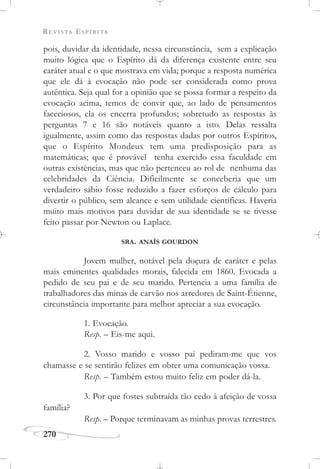 REVISTA ESPÍRITA
270
pois, duvidar da identidade, nessa circunstância, sem a explicação
muito lógica que o Espírito dá da diferença existente entre seu
caráter atual e o que mostrava em vida; porque a resposta numérica
que ele dá à evocação não pode ser considerada como prova
autêntica. Seja qual for a opinião que se possa formar a respeito da
evocação acima, temos de convir que, ao lado de pensamentos
faceciosos, ela os encerra profundos; sobretudo as respostas às
perguntas 7 e 16 são notáveis quanto a isto. Delas ressalta
igualmente, assim como das respostas dadas por outros Espíritos,
que o Espírito Mondeux tem uma predisposição para as
matemáticas; que é provável tenha exercido essa faculdade em
outras existências, mas que não pertenceu ao rol de nenhuma das
celebridades da Ciência. Dificilmente se conceberia que um
verdadeiro sábio fosse reduzido a fazer esforços de cálculo para
divertir o público, sem alcance e sem utilidade científicas. Haveria
muito mais motivos para duvidar de sua identidade se se tivesse
feito passar por Newton ou Laplace.
SRA. ANAÏS GOURDON
Jovem mulher, notável pela doçura de caráter e pelas
mais eminentes qualidades morais, falecida em 1860. Evocada a
pedido de seu pai e de seu marido. Pertencia a uma família de
trabalhadores das minas de carvão nos arredores de Saint-Étienne,
circunstância importante para melhor apreciar a sua evocação.
1. Evocação.
Resp. – Eis-me aqui.
2. Vosso marido e vosso pai pediram-me que vos
chamasse e se sentirão felizes em obter uma comunicação vossa.
Resp. – Também estou muito feliz em poder dá-la.
3. Por que fostes subtraída tão cedo à afeição de vossa
família?
Resp. – Porque terminavam as minhas provas terrestres.
 