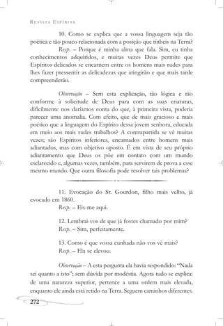 REVISTA ESPÍRITA
272
10. Como se explica que a vossa linguagem seja tão
poética e tão pouco relacionada com a posição que tínheis na Terra?
Resp. – Porque é minha alma que fala. Sim, eu tinha
conhecimentos adquiridos, e muitas vezes Deus permite que
Espíritos delicados se encarnem entre os homens mais rudes para
lhes fazer pressentir as delicadezas que atingirão e que mais tarde
compreenderão.
Observação – Sem esta explicação, tão lógica e tão
conforme à solicitude de Deus para com as suas criaturas,
dificilmente nos daríamos conta do que, à primeira vista, poderia
parecer uma anomalia. Com efeito, que de mais gracioso e mais
poético que a linguagem do Espírito dessa jovem senhora, educada
em meio aos mais rudes trabalhos? A contrapartida se vê muitas
vezes; são Espíritos inferiores, encarnados entre homens mais
adiantados, mas com objetivo oposto. É em vista de seu próprio
adiantamento que Deus os põe em contato com um mundo
esclarecido e, algumas vezes, também, para servirem de prova a esse
mesmo mundo. Que outra filosofia pode resolver tais problemas?
11. Evocação do Sr. Gourdon, filho mais velho, já
evocado em 1860.
Resp. – Eis-me aqui.
12. Lembrai-vos de que já fostes chamado por mim?
Resp. – Sim, perfeitamente.
13. Como é que vossa cunhada não vos vê mais?
Resp. – Ela se elevou.
Observação – A esta pergunta ela havia respondido: “Nada
sei quanto a isto”; sem dúvida por modéstia. Agora tudo se explica:
de uma natureza superior, pertence a uma ordem mais elevada,
enquanto ele ainda está retido na Terra. Seguem caminhos diferentes.
 