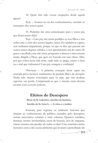 JUNHO DE 1861
273
14. Quais têm sido vossas ocupações desde aquela
época?
Resp. – Avancei na via dos conhecimentos, ouvindo as
instruções dos nossos guias.
15. Poderíeis dar uma comunicação para o vosso pai,
que ficará muito feliz?
Resp. – Caro pai, não creias perdidos os teus filhos e não
sofras ante a visão dos nossos lugares vazios. Eu também te espero,
sem nenhuma impaciência, porque sei que os dias que passam são
outros tantos degraus subidos, a nos aproximarem um do outro. Sê
grave e recolhido, mas não triste, porquanto a tristeza é uma censura
muda, dirigida a Deus, que quer ser louvado em suas obras. Aliás,
por que sofrer nesta vida triste, onde tudo se apaga, exceto o bem
ou o mal que realizamos? Caro pai, coragem e confiança!
Observação – A primeira evocação deste rapaz era
marcada pelos mesmos sentimentos de piedade filial e de elevação.
Tinha sido imensa consolação para os pais, que não podiam
suportar sua perda. Compreende-se que a mesma coisa deveria
ocorrer com a jovem senhora.
Efeitos do Desespero
Morte do Sr. Laferrière, membro do Instituto.
Suicídio do Sr. Léon L... – A viúva e o médico
Somente para registrar os acidentes funestos que
chegam ao conhecimento do público, causados pelo desespero,
seriam necessários volumes e mais volumes. Quantos suicídios,
doenças, mortes involuntárias, casos de loucura, atos de vingança,
crimes mesmo, não produz ele todos os dias! Uma estatística muito
instrutiva seria a das causas primeiras que levaram à perturbação do
 