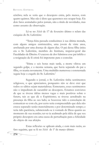 REVISTA ESPÍRITA
274
cérebro; nela se veria que o desespero entra, pelo menos, com
quatro quintos. Mas não é disto que queremos nos ocupar hoje. Eis
dois fatos assinalados pelos jornais, não a título de novidades, mas
como assunto de observação.
Lê-se no Siècle de 17 de fevereiro último o relato das
exéquias do Sr. Laferrière:
“Terça-feira passada conduzimos à sua última morada,
com alguns amigos entristecidos, uma jovem de vinte anos,
arrebatada por uma doença de alguns dias. O pai dessa filha única
era o Sr. Laferrière, membro do Instituto, inspetor-geral das
Faculdades de Direito. O excesso de dor fulminou esse pai infeliz e
a resignação da fé cristã foi impotente para o consolar.
‘Trinta e seis horas mais tarde, a morte vibrou um
segundo golpe, e a mesma semana, que havia separado do pai a
filha, os reuniu novamente. Uma multidão numerosa e consternada
seguia hoje o esquife do Sr. Laferrière.’
Segundo o jornal, o Sr. Laferrière tinha sentimentos
religiosos, o que apreciamos, porquanto não se deve crer que
todos os sábios sejam materialistas. Entretanto, esses sentimentos
não o impediram de sucumbir ao desespero. Estamos convictos
de que se tivesse idéias menos vagas e mais positivas sobre o
futuro, tais as que dá o Espiritismo; se tivesse acreditado na
presença da filha ao seu lado; se houvesse tido a consolação de
comunicar-se com ela, por certo teria compreendido que dela não
estava separado senão materialmente e por determinado tempo; e
teria tido paciência, submetendo-se à vontade de Deus quanto ao
momento de sua reunião; ter-se-ia acalmado pela idéia de que seu
próprio desespero era uma causa de perturbação para a felicidade
do objeto de sua afeição.
Estas reflexões se aplicam ainda, e com mais razão, ao
fato seguinte, que se lê no Siècle de 1o
de março último:
 