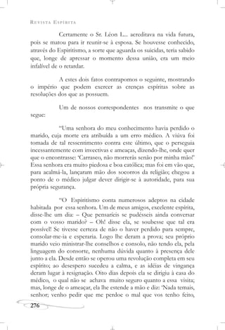 REVISTA ESPÍRITA
276
Certamente o Sr. Léon L... acreditava na vida futura,
pois se matou para ir reunir-se à esposa. Se houvesse conhecido,
através do Espiritismo, a sorte que aguarda os suicidas, teria sabido
que, longe de apressar o momento dessa união, era um meio
infalível de o retardar.
A estes dois fatos contrapomos o seguinte, mostrando
o império que podem exercer as crenças espíritas sobre as
resoluções dos que as possuem.
Um de nossos correspondentes nos transmite o que
segue:
“Uma senhora do meu conhecimento havia perdido o
marido, cuja morte era atribuída a um erro médico. A viúva foi
tomada de tal ressentimento contra este último, que o perseguia
incessantemente com invectivas e ameaças, dizendo-lhe, onde quer
que o encontrasse: ‘Carrasco, não morrerás senão por minha mão!’
Essa senhora era muito piedosa e boa católica; mas foi em vão que,
para acalmá-la, lançaram mão dos socorros da religião; chegou a
ponto de o médico julgar dever dirigir-se à autoridade, para sua
própria segurança.
“O Espiritismo conta numerosos adeptos na cidade
habitada por essa senhora. Um de meus amigos, excelente espírita,
disse-lhe um dia: – Que pensaríeis se pudésseis ainda conversar
com o vosso marido? – Oh! disse ela, se soubesse que tal era
possível! Se tivesse certeza de não o haver perdido para sempre,
consolar-me-ia e esperaria. Logo lhe deram a prova; seu próprio
marido veio ministrar-lhe conselhos e consolo, não tendo ela, pela
linguagem do consorte, nenhuma dúvida quanto à presença dele
junto a ela. Desde então se operou uma revolução completa em seu
espírito; ao desespero sucedeu a calma, e as idéias de vingança
deram lugar à resignação. Oito dias depois ela se dirigiu à casa do
médico, o qual não se achava muito seguro quanto a essa visita;
mas, longe de o ameaçar, ela lhe estende a mão e diz: ‘Nada temais,
senhor; venho pedir que me perdoe o mal que vos tenho feito,
 