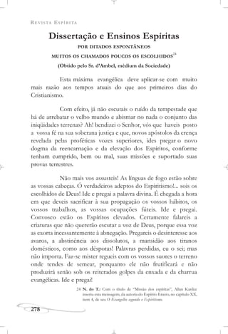 REVISTA ESPÍRITA
278
Dissertação e Ensinos Espíritas
POR DITADOS ESPONTÂNEOS
MUITOS OS CHAMADOS POUCOS OS ESCOLHIDOS
24
(Obtido pelo Sr. d’Ambel, médium da Sociedade)
Esta máxima evangélica deve aplicar-se com muito
mais razão aos tempos atuais do que aos primeiros dias do
Cristianismo.
Com efeito, já não escutais o ruído da tempestade que
há de arrebatar o velho mundo e abismar no nada o conjunto das
iniqüidades terrenas? Ah! bendizei o Senhor, vós que haveis posto
a vossa fé na sua soberana justiça e que, novos apóstolos da crença
revelada pelas proféticas vozes superiores, ides pregar o novo
dogma da reencarnação e da elevação dos Espíritos, conforme
tenham cumprido, bem ou mal, suas missões e suportado suas
provas terrestres.
Não mais vos assusteis! As línguas de fogo estão sobre
as vossas cabeças. Ó verdadeiros adeptos do Espiritismo!... sois os
escolhidos de Deus! Ide e pregai a palavra divina. É chegada a hora
em que deveis sacrificar à sua propagação os vossos hábitos, os
vossos trabalhos, as vossas ocupações fúteis. Ide e pregai.
Convosco estão os Espíritos elevados. Certamente falareis a
criaturas que não quererão escutar a voz de Deus, porque essa voz
as exorta incessantemente à abnegação. Pregareis o desinteresse aos
avaros, a abstinência aos dissolutos, a mansidão aos tiranos
domésticos, como aos déspotas! Palavras perdidas, eu o sei; mas
não importa. Faz-se mister regueis com os vossos suores o terreno
onde tendes de semear, porquanto ele não frutificará e não
produzirá senão sob os reiterados golpes da enxada e da charrua
evangélicas. Ide e pregai!
24 N. do T.: Com o título de “Missão dos espíritas”, Allan Kardec
inseriu esta mensagem, da autoria do Espírito Erasto, no capítulo XX,
item 4, de seu O Evangelho segundo o Espiritismo.
 