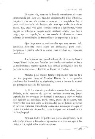 JUNHO DE 1861
279
Ó todos vós, homens de boa-fé, conscientes da vossa
inferioridade em face dos mundos disseminados pelo Infinito!...
lançai-vos em cruzada contra a injustiça e a iniqüidade. Ide e
proscrevei esse culto do bezerro de ouro, que cada dia mais se
alastra. Ide, Deus vos guia! Homens simples e ignorantes, vossas
línguas se soltarão e falareis como nenhum orador fala. Ide e
pregai, que as populações atentas recolherão ditosas as vossas
palavras de consolação, de fraternidade, de esperança e de paz.
Que importam as emboscadas que vos armem pelo
caminho! Somente lobos caem em armadilhas para lobos,
porquanto o pastor saberá defender suas ovelhas das fogueiras
imoladoras.
Ide, homens, que, grandes diante de Deus, mais ditosos
do que Tomé, credes sem fazerdes questão de ver e aceitais os fatos
da mediunidade, mesmo quando não tenhais conseguido obtê-los
por vós mesmos; ide, o Espírito de Deus vos conduz.
Marcha, pois, avante, falange imponente pela tua fé e
por teu pequeno número! Marcha! Diante de ti os grandes
batalhões dos incrédulos se dissiparão, como a bruma da manhã
aos primeiros raios do Sol nascente.
A fé é a virtude que desloca montanhas, disse Jesus.
Todavia, mais pesados do que as maiores montanhas, jazem
depositados nos corações dos homens a impureza e todos os vícios
que derivam da impureza. Parti, então, cheios de coragem, para
removerdes essa montanha de iniqüidades que as futuras gerações
só deverão conhecer como lenda, do mesmo modo que vós, que só
muito imperfeitamente conheceis os tempos que antecederam a
civilização pagã.
Sim, em todos os pontos do globo, vão produzir-se as
subversões morais e filosóficas; aproxima-se a hora em que a luz
divina se espargirá sobre os dois mundos.
 