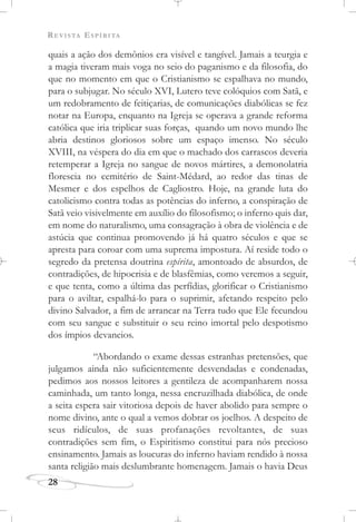 REVISTA ESPÍRITA
28
quais a ação dos demônios era visível e tangível. Jamais a teurgia e
a magia tiveram mais voga no seio do paganismo e da filosofia, do
que no momento em que o Cristianismo se espalhava no mundo,
para o subjugar. No século XVI, Lutero teve colóquios com Satã, e
um redobramento de feitiçarias, de comunicações diabólicas se fez
notar na Europa, enquanto na Igreja se operava a grande reforma
católica que iria triplicar suas forças, quando um novo mundo lhe
abria destinos gloriosos sobre um espaço imenso. No século
XVIII, na véspera do dia em que o machado dos carrascos deveria
retemperar a Igreja no sangue de novos mártires, a demonolatria
florescia no cemitério de Saint-Médard, ao redor das tinas de
Mesmer e dos espelhos de Cagliostro. Hoje, na grande luta do
catolicismo contra todas as potências do inferno, a conspiração de
Satã veio visivelmente em auxílio do filosofismo; o inferno quis dar,
em nome do naturalismo, uma consagração à obra de violência e de
astúcia que continua promovendo já há quatro séculos e que se
apresta para coroar com uma suprema impostura. Aí reside todo o
segredo da pretensa doutrina espírita, amontoado de absurdos, de
contradições, de hipocrisia e de blasfêmias, como veremos a seguir,
e que tenta, como a última das perfídias, glorificar o Cristianismo
para o aviltar, espalhá-lo para o suprimir, afetando respeito pelo
divino Salvador, a fim de arrancar na Terra tudo que Ele fecundou
com seu sangue e substituir o seu reino imortal pelo despotismo
dos ímpios devaneios.
“Abordando o exame dessas estranhas pretensões, que
julgamos ainda não suficientemente desvendadas e condenadas,
pedimos aos nossos leitores a gentileza de acompanharem nossa
caminhada, um tanto longa, nessa encruzilhada diabólica, de onde
a seita espera sair vitoriosa depois de haver abolido para sempre o
nome divino, ante o qual a vemos dobrar os joelhos. A despeito de
seus ridículos, de suas profanações revoltantes, de suas
contradições sem fim, o Espiritismo constitui para nós precioso
ensinamento. Jamais as loucuras do inferno haviam rendido à nossa
santa religião mais deslumbrante homenagem. Jamais o havia Deus
 