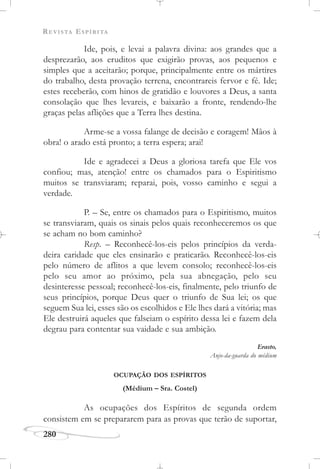 REVISTA ESPÍRITA
280
Ide, pois, e levai a palavra divina: aos grandes que a
desprezarão, aos eruditos que exigirão provas, aos pequenos e
simples que a aceitarão; porque, principalmente entre os mártires
do trabalho, desta provação terrena, encontrareis fervor e fé. Ide;
estes receberão, com hinos de gratidão e louvores a Deus, a santa
consolação que lhes levareis, e baixarão a fronte, rendendo-lhe
graças pelas aflições que a Terra lhes destina.
Arme-se a vossa falange de decisão e coragem! Mãos à
obra! o arado está pronto; a terra espera; arai!
Ide e agradecei a Deus a gloriosa tarefa que Ele vos
confiou; mas, atenção! entre os chamados para o Espiritismo
muitos se transviaram; reparai, pois, vosso caminho e segui a
verdade.
P. – Se, entre os chamados para o Espiritismo, muitos
se transviaram, quais os sinais pelos quais reconheceremos os que
se acham no bom caminho?
Resp. – Reconhecê-los-eis pelos princípios da verda-
deira caridade que eles ensinarão e praticarão. Reconhecê-los-eis
pelo número de aflitos a que levem consolo; reconhecê-los-eis
pelo seu amor ao próximo, pela sua abnegação, pelo seu
desinteresse pessoal; reconhecê-los-eis, finalmente, pelo triunfo de
seus princípios, porque Deus quer o triunfo de Sua lei; os que
seguem Sua lei, esses são os escolhidos e Ele lhes dará a vitória; mas
Ele destruirá aqueles que falseiam o espírito dessa lei e fazem dela
degrau para contentar sua vaidade e sua ambição.
Erasto,
Anjo-da-guarda do médium
OCUPAÇÃO DOS ESPÍRITOS
(Médium – Sra. Costel)
As ocupações dos Espíritos de segunda ordem
consistem em se prepararem para as provas que terão de suportar,
 