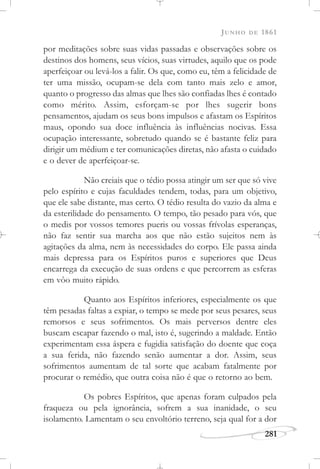 JUNHO DE 1861
281
por meditações sobre suas vidas passadas e observações sobre os
destinos dos homens, seus vícios, suas virtudes, aquilo que os pode
aperfeiçoar ou levá-los a falir. Os que, como eu, têm a felicidade de
ter uma missão, ocupam-se dela com tanto mais zelo e amor,
quanto o progresso das almas que lhes são confiadas lhes é contado
como mérito. Assim, esforçam-se por lhes sugerir bons
pensamentos, ajudam os seus bons impulsos e afastam os Espíritos
maus, opondo sua doce influência às influências nocivas. Essa
ocupação interessante, sobretudo quando se é bastante feliz para
dirigir um médium e ter comunicações diretas, não afasta o cuidado
e o dever de aperfeiçoar-se.
Não creiais que o tédio possa atingir um ser que só vive
pelo espírito e cujas faculdades tendem, todas, para um objetivo,
que ele sabe distante, mas certo. O tédio resulta do vazio da alma e
da esterilidade do pensamento. O tempo, tão pesado para vós, que
o medis por vossos temores pueris ou vossas frívolas esperanças,
não faz sentir sua marcha aos que não estão sujeitos nem às
agitações da alma, nem às necessidades do corpo. Ele passa ainda
mais depressa para os Espíritos puros e superiores que Deus
encarrega da execução de suas ordens e que percorrem as esferas
em vôo muito rápido.
Quanto aos Espíritos inferiores, especialmente os que
têm pesadas faltas a expiar, o tempo se mede por seus pesares, seus
remorsos e seus sofrimentos. Os mais perversos dentre eles
buscam escapar fazendo o mal, isto é, sugerindo a maldade. Então
experimentam essa áspera e fugidia satisfação do doente que coça
a sua ferida, não fazendo senão aumentar a dor. Assim, seus
sofrimentos aumentam de tal sorte que acabam fatalmente por
procurar o remédio, que outra coisa não é que o retorno ao bem.
Os pobres Espíritos, que apenas foram culpados pela
fraqueza ou pela ignorância, sofrem a sua inanidade, o seu
isolamento. Lamentam o seu envoltório terreno, seja qual for a dor
 