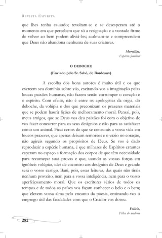 REVISTA ESPÍRITA
282
que lhes tenha causado; revoltam-se e se desesperam até o
momento em que percebem que só a resignação e a vontade firme
de volver ao bem podem aliviá-los; acalmam-se e compreendem
que Deus não abandona nenhuma de suas criaturas.
Marcillac,
Espírito familiar
O DEBOCHE
(Enviado pelo Sr. Sabò, de Bordeaux)
A escolha dos bons autores é muito útil e os que
exercem seu domínio sobre vós, excitando-vos a imaginação pelas
loucas paixões humanas, não fazem senão corromper o coração e
o espírito. Com efeito, não é entre os apologistas da orgia, do
deboche, da volúpia e dos que preconizam os prazeres materiais
que se podem haurir lições de melhoramento moral. Pensai, pois,
meus amigos, que se Deus vos deu paixões foi com o objetivo de
vos fazer concorrer para os seus desígnios e não para as satisfazer
como um animal. Ficai certos de que se consumis a vossa vida em
loucos prazeres, que apenas deixam remorsos e o vazio no coração,
não agireis segundo os propósitos de Deus. Se vos é dado
reproduzir a espécie humana, é que milhares de Espíritos errantes
esperam no espaço a formação dos corpos de que têm necessidade
para recomeçar suas provas e que, usando as vossas forças em
ignóbeis volúpias, ides de encontro aos desígnios de Deus e grande
será o vosso castigo. Bani, pois, essas leituras, das quais não tirais
nenhum proveito, nem para a vossa inteligência, nem para o vosso
aperfeiçoamento moral. Que os escritores sérios de todos os
tempos e de todos os países vos façam conhecer o belo e o bem;
que elevem vossa alma pelo encanto da poesia, ensinando-vos o
emprego útil das faculdades com que o Criador vos dotou.
Felícia,
Filha do médium
 