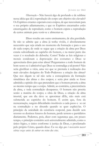 JUNHO DE 1861
283
Observação – Não haverá algo de profundo e de sublime
nessa idéia que dá à reprodução do corpo um objetivo tão elevado?
Os Espíritos errantes esperam esses corpos, de que necessitam para
o seu próprio adiantamento, e que os Espíritos encarnados estão
encarregados de reproduzir, como o homem espera a reprodução
de certos animais para vestir-se e alimentar-se.
Disso resulta um outro ensinamento, de alta gravidade.
Se não se admite que a alma já tenha vivido, é absolutamente
necessário que seja criada no momento da formação e para o uso
de cada corpo; de onde se segue que a criação da alma por Deus
estaria subordinada ao capricho do homem, e na maior parte das
vezes é o resultado do deboche. Como! Todas as leis religiosas e
morais condenam a depravação dos costumes e Deus se
aproveitaria disto para criar almas! Perguntamos a todo homem de
bom-senso se é admissível que Deus se contradiga a tal ponto? Não
seria glorificar o vício, uma vez que se prestaria à realização dos
mais elevados desígnios do Todo-Poderoso: a criação das almas?
Que nos digam se tal não seria a conseqüência da formação
simultânea das almas e dos corpos; e seria pior ainda se fosse
admitida a opinião dos que pretendem que o homem procria a alma
ao mesmo tempo que o corpo. Admiti, ao contrário, a preexistência
da alma, e toda contradição desaparece. O homem não procria
senão a matéria do corpo; a obra de Deus, a criação da alma
imortal, que um dia deve se aproximar dEle, não mais está
submetida ao capricho do homem. É assim que, fora da
reencarnação, surgem dificuldades insolúveis a cada passo e se cai
na contradição e no absurdo quando se quer explicá-las. O
princípio da unicidade da existência corporal, para decidir sem
retorno os destinos futuros do homem, perde terreno e partidários
diariamente. Podemos, pois, dizer com segurança que, em pouco
tempo, o princípio contrário será universalmente admitido, como o
único lógico, o único conforme à justiça de Deus, e proclamado
pelo próprio Cristo, quando disse: Eu vos digo que é necessário nascer
várias vezes antes de entrar no reino dos céus.
 