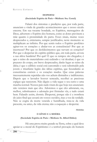 REVISTA ESPÍRITA
286
DESPERTAI
(Sociedade Espírita de Paris – Médium: Sra. Costel)
Falarei dos sintomas e predições que, por toda parte,
anunciam a vinda de grandes acontecimentos que o nosso século
encerra. Em sua tocante bondade, os Espíritos, mensageiros de
Deus, advertem o Espírito dos homens, como as dores previnem a
mãe quanto à proximidade do parto. Esses sinais, muitas vezes
desprezados e, entretanto, sempre justificados, neste momento se
multiplicam ao infinito. Por que sentis todos o Espírito profético
agitar-vos os corações e abalar-vos as consciências? Por que as
incertezas? Por que os desfalecimentos que turvam os corações?
Por que o despertar do espírito público que, em toda parte, arvora
a sua altiva bandeira? Por quê? É que os tempos são chegados; é
que o reino do materialismo está cedendo e vai desabar; é que os
prazeres do corpo, em breve desprezados, darão lugar ao reino da
idéia; é que o edifício social está carcomido e será substituído pela
jovem e triunfante legião das idéias espíritas, que fecundarão as
consciências estéreis e os corações mudos. Que estas palavras
incessantemente repetidas não vos achem distraídos e indiferentes.
Depois que o lavrador houver semeado, recolhei as preciosas
espigas que nascerem. Não digais: a vida segue o seu curso e uma
marcha normal. Nossos pais nada viram do que hoje nos anunciam:
não veremos mais que eles. Adoremos o que eles adoraram, ou,
melhor, substituamos a adoração por fórmulas vãs, e tudo estará
bem. Falando assim, dormis. Despertai, porque não é a trombeta
do juízo final que ecoará em vossos ouvidos, mas a voz da verdade.
Não se cogita da morte vencida e humilhada, trata-se da vida
presente, ou antes, da vida eterna; não a esqueçais e despertai.
Helvétius
O GÊNIO E A MISÉRIA
(Sociedade Espírita de Paris – Médium: Sr. Alfred Didier)
Há uma prova muito grande na Terra, sobre a qual deve
apoiar-se a moral do Espiritismo: é a terrível provação do homem
 