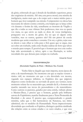 JUNHO DE 1861
287
de gênio, sobretudo do que é dotado de faculdades superiores, presa
das exigências da miséria. Ah! sim; esta prova moral, esta miséria da
inteligência, muito mais que a do corpo será o maior mérito para o
homem que tiver cumprido sua missão. Compenetrai-vos dessa luta
incessante do talento contra a miséria, esta harpia que se lança sobre
vós durante o festim da vida, semelhante ao monstro de Virgílio e
que diz a todas as suas vítimas: Sois poderosos, mas sou eu quem
vos mata, eu que envio ao nada os dons de vossa inteligência,
porquanto sou a morte do gênio. Eu sei que só alguns estão
vencidos, mas os outros, quantos são? Há um pintor da escola
moderna que assim concebeu o assunto. Um ser, o gênio, cujas asas
se abrem e cujo olhar se volta para o Sol; quase que se ergue, mas
cai sobre um rochedo, onde estão fixadas cadeias de ferro que talvez
o reterão para sempre. É possível que o homem que teve este sonho
haja sido acorrentado e, talvez, após a sua libertação, se tenha
recordado dos que deixara para sempre no rochedo.
Gérard de Nerval
TRANSFORMAÇÃO
(Sociedade Espírita de Paris – Médium: Sra. Costel)
Venho falar-te daquilo que mais importa, nesta época de
crise e de transformação. No momento em que as nações vestem a
túnica viril, no momento em que o céu desvelado vos mostra,
vagando nos espaços infinitos, os Espíritos dos que julgáveis
dispersos como moléculas ou servindo de pasto aos vermes; neste
momento solene faz-se necessário que, armado da fé, o homem não
marche tateando nas trevas do personalismo e do materialismo.
Como outrora os pastores, guiados por uma estrela, vinham adorar
o Menino-Deus, é preciso que o homem, guiado pela brilhante
aurora do Espiritismo, marche finalmente para a Terra Prometida da
liberdade e do amor. É preciso que, compreendendo o grande
mistério, saiba que o fim harmonioso da Natureza, seu ritmo
admirável, são os modelos da Humanidade. Nesta impressionante
diversidade que confunde os Espíritos, distingui a perfeita similitude
das relações entre as coisas criadas e os seres criados, e que essa
 