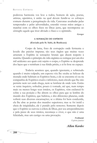 REVISTA ESPÍRITA
288
poderosa harmonia vos leve a todos, homens de ação, poetas,
artistas, operários, à união na qual devem fundir-se os esforços
comuns durante a peregrinação da vida. Caravanas assaltadas pelas
tempestades e pelas adversidades, estendei vossas mãos amigas e
marchai com os olhos fixos no Deus justo, que recompensa ao
cêntuplo aquele que tiver aliviado o fraco e o oprimido.
Georges
A SEPARAÇÃO DO ESPÍRITO
(Enviado pelo Sr. Sabò, de Bordeaux)
Corpo de lama, foco de corrupção onde fermenta o
levedo das paixões impuras; são seus órgãos que muitas vezes
arrastam o Espírito às sensações brutais que dizem respeito à
matéria. Quando o princípio da vida orgânica se extingue por um dos
mil acidentes aos quais está sujeito o corpo, o Espírito se desprende
dos laços que o retinham à sua fétida prisão, e ei-lo livre no espaço.
Todavia acontece que, quando ignorante, e sobretudo
quando é muito culpado, um espesso véu lhe oculta as belezas da
morada onde habitam os Espíritos bons, e ele se encontra só ou na
companhia de Espíritos cruéis e inferiores, num círculo que lhe não
permite nem ver onde chega, nem se lembrar de onde vem. Então
se sente inquieto, sofredor, pouco à vontade, até que, num tempo
mais ou menos longo seus irmãos, os Espíritos, vêm esclarecê-lo
sobre a sua posição e lhe abrem os olhos para que se lembre do
mundo dos Espíritos, que habitou, e dos diferentes planetas, onde
sofrerá suas diversas encarnações; se a última foi bem conduzida,
ela lhe abre as portas dos mundos superiores; mas se foi inútil e
cheia de iniqüidades, ele é punido pelo remorso. Somente depois
que o Espírito se curvou à cólera de Deus, por seu arrependimento
e pela prece de seus irmãos, recomeça a viver, o que não é uma
felicidade, mas um castigo ou uma provação.
Ferdinand,
Espírito familiar
Allan Kardec
 