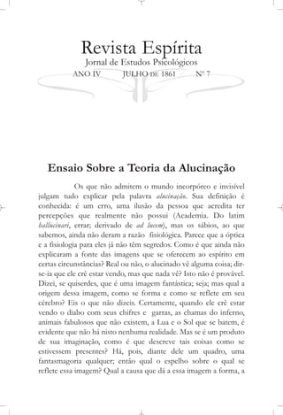 Revista Espírita
Jornal de Estudos Psicológicos
ANO IV JULHO DE 1861 No
7
Ensaio Sobre a Teoria da Alucinação
Os que não admitem o mundo incorpóreo e invisível
julgam tudo explicar pela palavra alucinação. Sua definição é
conhecida: é um erro, uma ilusão da pessoa que acredita ter
percepções que realmente não possui (Academia. Do latim
hallucinari, errar; derivado de ad lucem), mas os sábios, ao que
sabemos, ainda não deram a razão fisiológica. Parece que a óptica
e a fisiologia para eles já não têm segredos. Como é que ainda não
explicaram a fonte das imagens que se oferecem ao espírito em
certas circunstâncias? Real ou não, o alucinado vê alguma coisa; dir-
se-ia que ele crê estar vendo, mas que nada vê? Isto não é provável.
Dizei, se quiserdes, que é uma imagem fantástica; seja; mas qual a
origem dessa imagem, como se forma e como se reflete em seu
cérebro? Eis o que não dizeis. Certamente, quando ele crê estar
vendo o diabo com seus chifres e garras, as chamas do inferno,
animais fabulosos que não existem, a Lua e o Sol que se batem, é
evidente que não há nisto nenhuma realidade. Mas se é um produto
de sua imaginação, como é que descreve tais coisas como se
estivessem presentes? Há, pois, diante dele um quadro, uma
fantasmagoria qualquer; então qual o espelho sobre o qual se
reflete essa imagem? Qual a causa que dá a essa imagem a forma, a
 
