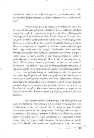 JANEIRO DE 1861
29
condenado com mais soberano poder, a confirmar-se pelo
testemunho destas palavras do divino Mestre: Vos ex patre diabolo
estis”.
Este começo permite julgar a amenidade do resto. Os
nossos leitores que quiserem edificar-se nessa fonte de caridade
evangélica poderão permitir-se o prazer de ler a Bibliographie
Catholique, no
3, de setembro de 1860, Rua de Sèvres, no
31. Ainda uma
vez, por que tanta cólera, tanto fel contra uma doutrina que, como
dizem, se é obra de Satã, não poderá prevalecer contra a obra de
Deus, a menos que se suponha seja Deus menos poderoso que
Satã, o que seria um tanto ímpio? Duvidamos muito que essa
irrupção de injúrias, essa febre, essa profusão de epítetos de que o
Cristo jamais se serviu contra os seus maiores inimigos, sobre os
quais clamava a misericórdia de Deus e não a sua vingança, ao
dizer: “Perdoai-lhes, Senhor, pois não sabem o que fazem”;
duvidamos – insistimos – que uma tal linguagem seja persuasiva. A
verdade é calma e não necessita de exaltação; e, com tal raiva, faríeis
crer na vossa própria fraqueza. Confessamos não compreender
bem esta singular política de Satã, que glorifica o Cristianismo para o
aviltar, que o espalha para o suprimir. Em nossa opinião isto revelaria
muita falta de habilidade e se assemelharia a um hortelão que, não
querendo batatas, as semeasse em profusão em seu horto, a fim de
lhes destruir a espécie. Quando acusamos os outros de pecar por
falta de raciocínio, devemos, para ser lógicos, começar por nós
mesmos.
Não sabemos muito bem por que o Sr. Georges Gandy
acusa mortalmente o Espiritismo por se apoiar no Evangelho e no
Cristianismo. Que diria então se se apoiasse em Maomé?
Certamente muito menos, porquanto é fato digno de nota que o
Islamismo, o Judaísmo, o próprio Budismo são objeto de ataques
menos virulentos que as seitas dissidentes do Cristianismo. Com
certa gente, é preciso ser tudo ou nada. Há, sobretudo, um ponto
que o Sr. Gandy não perdoa ao Espiritismo: é o de não haver
 