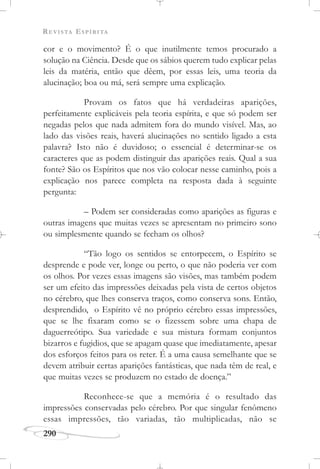 REVISTA ESPÍRITA
290
cor e o movimento? É o que inutilmente temos procurado a
solução na Ciência. Desde que os sábios querem tudo explicar pelas
leis da matéria, então que dêem, por essas leis, uma teoria da
alucinação; boa ou má, será sempre uma explicação.
Provam os fatos que há verdadeiras aparições,
perfeitamente explicáveis pela teoria espírita, e que só podem ser
negadas pelos que nada admitem fora do mundo visível. Mas, ao
lado das visões reais, haverá alucinações no sentido ligado a esta
palavra? Isto não é duvidoso; o essencial é determinar-se os
caracteres que as podem distinguir das aparições reais. Qual a sua
fonte? São os Espíritos que nos vão colocar nesse caminho, pois a
explicação nos parece completa na resposta dada à seguinte
pergunta:
– Podem ser consideradas como aparições as figuras e
outras imagens que muitas vezes se apresentam no primeiro sono
ou simplesmente quando se fecham os olhos?
“Tão logo os sentidos se entorpecem, o Espírito se
desprende e pode ver, longe ou perto, o que não poderia ver com
os olhos. Por vezes essas imagens são visões, mas também podem
ser um efeito das impressões deixadas pela vista de certos objetos
no cérebro, que lhes conserva traços, como conserva sons. Então,
desprendido, o Espírito vê no próprio cérebro essas impressões,
que se lhe fixaram como se o fizessem sobre uma chapa de
daguerreótipo. Sua variedade e sua mistura formam conjuntos
bizarros e fugidios, que se apagam quase que imediatamente, apesar
dos esforços feitos para os reter. É a uma causa semelhante que se
devem atribuir certas aparições fantásticas, que nada têm de real, e
que muitas vezes se produzem no estado de doença.”
Reconhece-se que a memória é o resultado das
impressões conservadas pelo cérebro. Por que singular fenômeno
essas impressões, tão variadas, tão multiplicadas, não se
 