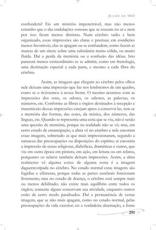JULHO DE 1861
291
confundem? Eis um mistério impenetrável, mas não menos
estranho que o das ondulações sonoras que se cruzam no ar e nem
por isso ficam menos distintas. Num cérebro sadio e bem
organizado, essas impressões são claras e precisas; em condições
menos favoráveis, elas se apagam ou se confundem, como fazem as
marcas de um sinete sobre uma substância muito sólida, ou muito
fluída. Daí a perda da memória ou a confusão das idéias. Isto
parecerá menos extraordinário se se admitir, como em frenologia,
uma destinação especial a cada parte, e mesmo a cada fibra do
cérebro.
Assim, as imagens que chegam ao cérebro pelos olhos
nele deixam uma impressão que faz nos lembremos de um quadro,
como se o tivéssemos à nossa frente. O mesmo acontece com as
impressões dos sons, os odores, os sabores, as palavras, os
números, etc. Conforme as fibras e órgãos destinados à recepção e
transmissão dessas impressões estejam aptos a conservá-las, tem-se
a memória das formas, das cores, da música, dos números, das
línguas, etc. Quando se representa uma cena que se viu, não é senão
uma questão de memória, porque na realidade não se vê; mas, em
certo estado de emancipação, a alma vê no cérebro e nele encontra
essas imagens, sobretudo as que mais impressionaram, segundo a
natureza das preocupações ou disposições do espírito; aí encontra
a impressão de cenas religiosas, diabólicas, dramáticas e outras, que
viu em outra época em pintura, em ação, em leitura ou em relatos,
porquanto os relatos também deixam impressões. Assim, a alma
realmente vê alguma coisa: de alguma sorte é a imagem
daguerreotipada no cérebro. No estado normal estas imagens são
fugidias e efêmeras, porque todas as partes cerebrais funcionam
livremente; mas no estado de doença, o cérebro está sempre mais
ou menos debilitado; não existe mais equilíbrio entre todos os
órgãos; somente alguns conservam sua atividade, enquanto outros
estão de certo modo paralisados. Daí a permanência de certas
imagens, que se não mais apagam, como no estado normal, pelas
preocupações da vida exterior; eis a verdadeira alucinação, a fonte
 
