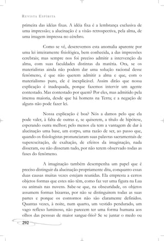 REVISTA ESPÍRITA
292
primeira das idéias fixas. A idéia fixa é a lembrança exclusiva de
uma impressão; a alucinação é a visão retrospectiva, pela alma, de
uma imagem impressa no cérebro.
Como se vê, descrevemos esta anomalia aparente por
uma lei inteiramente fisiológica, bem conhecida, a das impressões
cerebrais; mas sempre nos foi preciso admitir a intervenção da
alma, com suas faculdades distintas da matéria. Ora, se os
materialistas ainda não podem dar uma solução racional desse
fenômeno, é que não querem admitir a alma e que, com o
materialismo puro, ele é inexplicável. Assim dirão que nossa
explicação é inadequada, porque fazemos intervir um agente
contestado. Mas contestado por quem? Por eles, mas admitido pela
imensa maioria, desde que há homens na Terra; e a negação de
alguns não pode fazer lei.
Nossa explicação é boa? Nós a damos pelo que ela
pode valer, à falta de outras e, se quiserem, a título de hipótese,
esperando outra melhor; pelo menos ela tem a vantagem de dar à
alucinação uma base, um corpo, uma razão de ser, ao passo que,
quando os fisiologistas pronunciaram suas palavras sacramentais de
superexcitação, de exaltação, de efeitos da imaginação, nada
disseram, ou não disseram tudo, por não terem observado todas as
fases do fenômeno.
A imaginação também desempenha um papel que é
preciso distinguir da alucinação propriamente dita, conquanto essas
duas causas muitas vezes estejam reunidas. Ela empresta a certos
objetos formas que estes não têm, como faz ver uma figura na Lua
ou animais nas nuvens. Sabe-se que, na obscuridade, os objetos
assumem formas bizarras, por não se distinguirem todas as suas
partes e porque os contornos não são claramente definidos.
Quantas vezes, à noite, num quarto, um vestido pendurado, um
vago reflexo luminoso, não parecem ter uma forma humana aos
olhos das pessoas de maior sangue-frio? Se se juntar o medo ou
 