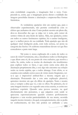 JULHO DE 1861
293
uma credulidade exagerada, a imaginação fará o resto. Com-
preende-se, assim, que a imaginação possa alterar a realidade das
imagens percebidas durante a alucinação e emprestar-lhes formas
fantásticas.
As verdadeiras aparições têm um caráter que, para o
observador experimentado, não permite confundi-las com os
efeitos que acabamos de citar. Como podem ocorrer em pleno dia,
deve-se desconfiar das que se julga ver à noite, pelo temor de
sermos vítima de uma ilusão de óptica. Aliás, nas aparições, como
em todos os outros fenômenos espíritas, há o caráter inteligente,
que é a melhor prova de sua realidade. Toda aparição que não dá
qualquer sinal inteligente pode, com toda certeza, ser posta na
categoria das ilusões. Os senhores materialistas devem ver que lhes
concedemos a parte mais larga.
Tal como é, nossa explicação dá a razão de todos os
casos de visão? Certamente, não, e desafiamos todos os fisiologistas
a que dêem uma só, de seu ponto de vista exclusivo, que resolva a
todos. Se, então, todas as teorias da alucinação são insuficientes
para explicar todos os fatos, é que existe outra coisa além da
alucinação propriamente dita, e esse algo não encontra sua solução
senão na teoria espírita, que a todos abrange. Com efeito, se se
examina com cuidado certos casos de visões muito freqüentes, ver-
se-á que é impossível atribuir-lhes a mesma origem que a
alucinação. Procurando dar a esta uma explicação plausível,
quisemos mostrar em que ela difere da aparição. Num e noutro
caso, é sempre a alma que vê, e não os olhos. No primeiro, ela vê
uma imagem interior e no segundo uma coisa externa, se assim nos
podemos exprimir. Quando uma pessoa ausente, na qual
absolutamente não pensamos, e que julgamos com saúde se
apresenta espontaneamente quando estamos perfeitamente
despertos e vem revelar particularidades de sua morte, ocorrida
naquele mesmo instante e da qual, conseqüentemente, não se podia
ter conhecimento, tal fato não poderá ser atribuído a uma
 