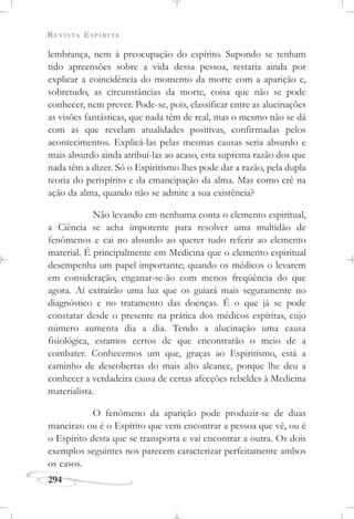 REVISTA ESPÍRITA
294
lembrança, nem à preocupação do espírito. Supondo se tenham
tido apreensões sobre a vida dessa pessoa, restaria ainda por
explicar a coincidência do momento da morte com a aparição e,
sobretudo, as circunstâncias da morte, coisa que não se pode
conhecer, nem prever. Pode-se, pois, classificar entre as alucinações
as visões fantásticas, que nada têm de real, mas o mesmo não se dá
com as que revelam atualidades positivas, confirmadas pelos
acontecimentos. Explicá-las pelas mesmas causas seria absurdo e
mais absurdo ainda atribuí-las ao acaso, esta suprema razão dos que
nada têm a dizer. Só o Espiritismo lhes pode dar a razão, pela dupla
teoria do perispírito e da emancipação da alma. Mas como crê na
ação da alma, quando não se admite a sua existência?
Não levando em nenhuma conta o elemento espiritual,
a Ciência se acha impotente para resolver uma multidão de
fenômenos e cai no absurdo ao querer tudo referir ao elemento
material. É principalmente em Medicina que o elemento espiritual
desempenha um papel importante; quando os médicos o levarem
em consideração, enganar-se-ão com menos freqüência do que
agora. Aí extrairão uma luz que os guiará mais seguramente no
diagnóstico e no tratamento das doenças. É o que já se pode
constatar desde o presente na prática dos médicos espíritas, cujo
número aumenta dia a dia. Tendo a alucinação uma causa
fisiológica, estamos certos de que encontrarão o meio de a
combater. Conhecemos um que, graças ao Espiritismo, está a
caminho de descobertas do mais alto alcance, porque lhe deu a
conhecer a verdadeira causa de certas afecções rebeldes à Medicina
materialista.
O fenômeno da aparição pode produzir-se de duas
maneiras: ou é o Espírito que vem encontrar a pessoa que vê, ou é
o Espírito desta que se transporta e vai encontrar a outra. Os dois
exemplos seguintes nos parecem caracterizar perfeitamente ambos
os casos.
 