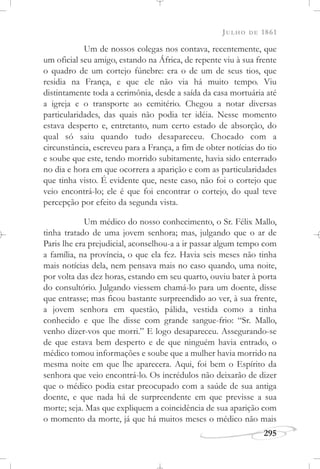 JULHO DE 1861
295
Um de nossos colegas nos contava, recentemente, que
um oficial seu amigo, estando na África, de repente viu à sua frente
o quadro de um cortejo fúnebre: era o de um de seus tios, que
residia na França, e que ele não via há muito tempo. Viu
distintamente toda a cerimônia, desde a saída da casa mortuária até
a igreja e o transporte ao cemitério. Chegou a notar diversas
particularidades, das quais não podia ter idéia. Nesse momento
estava desperto e, entretanto, num certo estado de absorção, do
qual só saiu quando tudo desapareceu. Chocado com a
circunstância, escreveu para a França, a fim de obter notícias do tio
e soube que este, tendo morrido subitamente, havia sido enterrado
no dia e hora em que ocorrera a aparição e com as particularidades
que tinha visto. É evidente que, neste caso, não foi o cortejo que
veio encontrá-lo; ele é que foi encontrar o cortejo, do qual teve
percepção por efeito da segunda vista.
Um médico do nosso conhecimento, o Sr. Félix Mallo,
tinha tratado de uma jovem senhora; mas, julgando que o ar de
Paris lhe era prejudicial, aconselhou-a a ir passar algum tempo com
a família, na província, o que ela fez. Havia seis meses não tinha
mais notícias dela, nem pensava mais no caso quando, uma noite,
por volta das dez horas, estando em seu quarto, ouviu bater à porta
do consultório. Julgando viessem chamá-lo para um doente, disse
que entrasse; mas ficou bastante surpreendido ao ver, à sua frente,
a jovem senhora em questão, pálida, vestida como a tinha
conhecido e que lhe disse com grande sangue-frio: “Sr. Mallo,
venho dizer-vos que morri.” E logo desapareceu. Assegurando-se
de que estava bem desperto e de que ninguém havia entrado, o
médico tomou informações e soube que a mulher havia morrido na
mesma noite em que lhe aparecera. Aqui, foi bem o Espírito da
senhora que veio encontrá-lo. Os incrédulos não deixarão de dizer
que o médico podia estar preocupado com a saúde de sua antiga
doente, e que nada há de surpreendente em que previsse a sua
morte; seja. Mas que expliquem a coincidência de sua aparição com
o momento da morte, já que há muitos meses o médico não mais
 