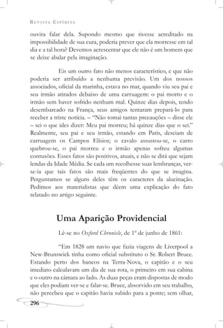 REVISTA ESPÍRITA
296
ouvira falar dela. Supondo mesmo que tivesse acreditado na
impossibilidade de sua cura, poderia prever que ela morresse em tal
dia e a tal hora? Devemos acrescentar que ele não é um homem que
se deixe abalar pela imaginação.
Eis um outro fato não menos característico, e que não
poderia ser atribuído a nenhuma previsão. Um dos nossos
associados, oficial da marinha, estava no mar, quando viu seu pai e
seu irmão atirados debaixo de uma carruagem: o pai morto e o
irmão sem haver sofrido nenhum mal. Quinze dias depois, tendo
desembarcado na França, seus amigos tentaram prepará-lo para
receber a triste notícia. – “Não tomai tantas precauções – disse ele
– sei o que ides dizer: Meu pai morreu; há quinze dias que o sei.”
Realmente, seu pai e seu irmão, estando em Paris, desciam de
carruagem os Campos Elísios; o cavalo assustou-se, o carro
quebrou-se, o pai morreu e o irmão apenas sofreu algumas
contusões. Esses fatos são positivos, atuais, e não se dirá que sejam
lendas da Idade Média. Se cada um recolhesse suas lembranças, ver-
se-ia que tais fatos são mais freqüentes do que se imagina.
Perguntamos se alguns deles têm os caracteres da alucinação.
Pedimos aos materialistas que dêem uma explicação do fato
relatado no artigo seguinte.
Uma Aparição Providencial
Lê-se no Oxford Chronicle, de 1o
de junho de 1861:
“Em 1828 um navio que fazia viagens de Liverpool a
New-Brunswick tinha como oficial substituto o Sr. Robert Bruce.
Estando perto dos bancos na Terra-Nova, o capitão e o seu
imediato calculavam um dia de sua rota, o primeiro em sua cabina
e o outro na câmara ao lado. As duas peças eram dispostas de modo
que eles podiam ver-se e falar-se. Bruce, absorvido em seu trabalho,
não percebeu que o capitão havia subido para a ponte; sem olhar,
 