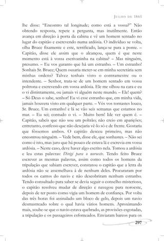 JULHO DE 1861
297
lhe disse: “Encontro tal longitude; como está a vossa?” Não
obtendo resposta, repete a pergunta, mas inutilmente. Então
avança em direção à porta da cabina e vê um homem sentado no
lugar do capitão e escrevendo numa ardósia. O indivíduo se volta,
olha Bruce fixamente e este, terrificado, lança-se para a ponte. –
Capitão, disse ele assim que o alcançou, quem é que neste
momento está à vossa escrivaninha na cabina? – Mas ninguém,
presumo. – Eu vos garanto que há um estranho. – Um estranho!
Sonhais Sr. Bruce; Quem ousaria meter-se em minha secretária sem
minhas ordens? Talvez tenhais visto o contramestre ou o
intendente. – Senhor, trata-se de um homem sentado em vossa
poltrona e escrevendo em vossa ardósia. Ele me olhou na cara e eu
o vi distintamente, ou jamais vi alguém neste mundo. – Ele! quem?
– Só Deus o sabe, senhor! Eu vi esse estranho que, em minha vida,
jamais houvera visto em qualquer parte. – Vós vos tornastes louco,
Sr. Bruce. Um estranho! e lá se vão seis semanas que estamos no
mar. – Eu sei; contudo o vi. – Muito bem! Ide ver quem é. –
Capitão, sabeis que não sou um poltrão; não creio em aparições;
entretanto, confesso que não desejaria vê-lo só e de frente. Gostaria
que fôssemos ambos. O capitão desceu primeiro, mas não
encontrou ninguém. – Vede bem, disse ele, que sonhastes. – Não sei
como é isto, mas juro que há pouco ele estava lá e escrevia em vossa
ardósia. – Neste caso, deve haver algo escrito nela. Tomou a ardósia
e leu estas palavras: Dirigi para o noroeste. Tendo feito Bruce
escrever as mesmas palavras, assim como todos os homens da
tripulação que sabiam escrever, constatou o capitão que a letra da
ardósia não se assemelhava à de nenhum deles. Procuraram por
todos os cantos do navio e não descobriram nenhum estranho.
Tendo consultado para saber se devia seguir o conselho misterioso,
o capitão resolveu mudar de direção e navegou para noroeste,
depois de ter posto como vigia um homem de confiança. Por volta
das três horas foi assinalado um bloco de gelo, depois um navio
desmastreado sobre o qual havia vários homens. Aproximando
mais, soube-se que o navio estava quebrado, as provisões esgotadas,
a tripulação e os passageiros esfomeados. Enviaram barcos para os
 