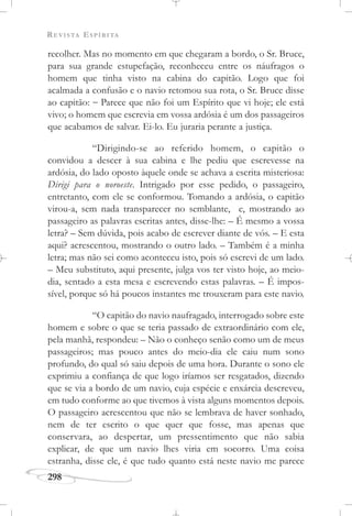 REVISTA ESPÍRITA
298
recolher. Mas no momento em que chegaram a bordo, o Sr. Bruce,
para sua grande estupefação, reconheceu entre os náufragos o
homem que tinha visto na cabina do capitão. Logo que foi
acalmada a confusão e o navio retomou sua rota, o Sr. Bruce disse
ao capitão: – Parece que não foi um Espírito que vi hoje; ele está
vivo; o homem que escrevia em vossa ardósia é um dos passageiros
que acabamos de salvar. Ei-lo. Eu juraria perante a justiça.
“Dirigindo-se ao referido homem, o capitão o
convidou a descer à sua cabina e lhe pediu que escrevesse na
ardósia, do lado oposto àquele onde se achava a escrita misteriosa:
Dirigi para o noroeste. Intrigado por esse pedido, o passageiro,
entretanto, com ele se conformou. Tomando a ardósia, o capitão
virou-a, sem nada transparecer no semblante, e, mostrando ao
passageiro as palavras escritas antes, disse-lhe: – É mesmo a vossa
letra? – Sem dúvida, pois acabo de escrever diante de vós. – E esta
aqui? acrescentou, mostrando o outro lado. – Também é a minha
letra; mas não sei como aconteceu isto, pois só escrevi de um lado.
– Meu substituto, aqui presente, julga vos ter visto hoje, ao meio-
dia, sentado a esta mesa e escrevendo estas palavras. – É impos-
sível, porque só há poucos instantes me trouxeram para este navio.
“O capitão do navio naufragado, interrogado sobre este
homem e sobre o que se teria passado de extraordinário com ele,
pela manhã, respondeu: – Não o conheço senão como um de meus
passageiros; mas pouco antes do meio-dia ele caiu num sono
profundo, do qual só saiu depois de uma hora. Durante o sono ele
exprimiu a confiança de que logo iríamos ser resgatados, dizendo
que se via a bordo de um navio, cuja espécie e enxárcia descreveu,
em tudo conforme ao que tivemos à vista alguns momentos depois.
O passageiro acrescentou que não se lembrava de haver sonhado,
nem de ter escrito o que quer que fosse, mas apenas que
conservara, ao despertar, um pressentimento que não sabia
explicar, de que um navio lhes viria em socorro. Uma coisa
estranha, disse ele, é que tudo quanto está neste navio me parece
 