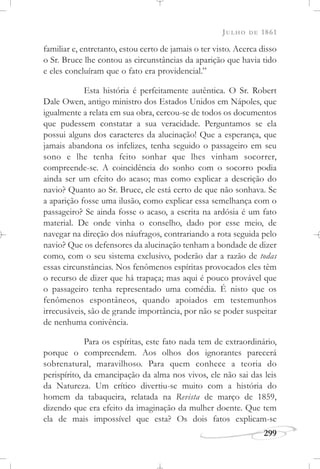 JULHO DE 1861
299
familiar e, entretanto, estou certo de jamais o ter visto. Acerca disso
o Sr. Bruce lhe contou as circunstâncias da aparição que havia tido
e eles concluíram que o fato era providencial.”
Esta história é perfeitamente autêntica. O Sr. Robert
Dale Owen, antigo ministro dos Estados Unidos em Nápoles, que
igualmente a relata em sua obra, cercou-se de todos os documentos
que pudessem constatar a sua veracidade. Perguntamos se ela
possui alguns dos caracteres da alucinação! Que a esperança, que
jamais abandona os infelizes, tenha seguido o passageiro em seu
sono e lhe tenha feito sonhar que lhes vinham socorrer,
compreende-se. A coincidência do sonho com o socorro podia
ainda ser um efeito do acaso; mas como explicar a descrição do
navio? Quanto ao Sr. Bruce, ele está certo de que não sonhava. Se
a aparição fosse uma ilusão, como explicar essa semelhança com o
passageiro? Se ainda fosse o acaso, a escrita na ardósia é um fato
material. De onde vinha o conselho, dado por esse meio, de
navegar na direção dos náufragos, contrariando a rota seguida pelo
navio? Que os defensores da alucinação tenham a bondade de dizer
como, com o seu sistema exclusivo, poderão dar a razão de todas
essas circunstâncias. Nos fenômenos espíritas provocados eles têm
o recurso de dizer que há trapaça; mas aqui é pouco provável que
o passageiro tenha representado uma comédia. É nisto que os
fenômenos espontâneos, quando apoiados em testemunhos
irrecusáveis, são de grande importância, por não se poder suspeitar
de nenhuma conivência.
Para os espíritas, este fato nada tem de extraordinário,
porque o compreendem. Aos olhos dos ignorantes parecerá
sobrenatural, maravilhoso. Para quem conhece a teoria do
perispírito, da emancipação da alma nos vivos, ele não sai das leis
da Natureza. Um crítico divertiu-se muito com a história do
homem da tabaqueira, relatada na Revista de março de 1859,
dizendo que era efeito da imaginação da mulher doente. Que tem
ela de mais impossível que esta? Os dois fatos explicam-se
 