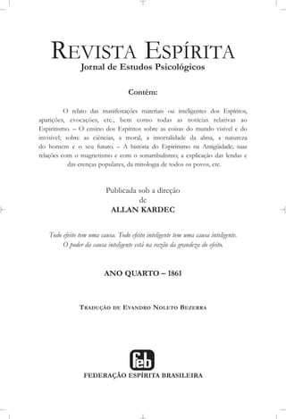 REVISTA ESPÍRITA
Jornal de Estudos Psicológicos
Contém:
O relato das manifestações materiais ou inteligentes dos Espíritos,
aparições, evocações, etc., bem como todas as notícias relativas ao
Espiritismo. – O ensino dos Espíritos sobre as coisas do mundo visível e do
invisível; sobre as ciências, a moral, a imortalidade da alma, a natureza
do homem e o seu futuro. – A história do Espiritismo na Antigüidade; suas
relações com o magnetismo e com o sonambulismo; a explicação das lendas e
das crenças populares, da mitologia de todos os povos, etc.
Publicada sob a direção
de
ALLAN KARDEC
Todo efeito tem uma causa. Todo efeito inteligente tem uma causa inteligente.
O poder da causa inteligente está na razão da grandeza do efeito.
ANO QUARTO – 1861
TRADUÇÃO DE EVANDRO NOLETO BEZERRA
FEDERAÇÃO ESPÍRITA BRASILEIRA
 
