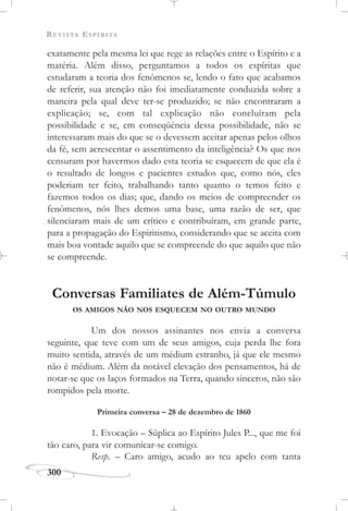 REVISTA ESPÍRITA
300
exatamente pela mesma lei que rege as relações entre o Espírito e a
matéria. Além disso, perguntamos a todos os espíritas que
estudaram a teoria dos fenômenos se, lendo o fato que acabamos
de referir, sua atenção não foi imediatamente conduzida sobre a
maneira pela qual deve ter-se produzido; se não encontraram a
explicação; se, com tal explicação não concluíram pela
possibilidade e se, em conseqüência dessa possibilidade, não se
interessaram mais do que se o devessem aceitar apenas pelos olhos
da fé, sem acrescentar o assentimento da inteligência? Os que nos
censuram por havermos dado esta teoria se esquecem de que ela é
o resultado de longos e pacientes estudos que, como nós, eles
poderiam ter feito, trabalhando tanto quanto o temos feito e
fazemos todos os dias; que, dando os meios de compreender os
fenômenos, nós lhes demos uma base, uma razão de ser, que
silenciaram mais de um crítico e contribuíram, em grande parte,
para a propagação do Espiritismo, considerando que se aceita com
mais boa vontade aquilo que se compreende do que aquilo que não
se compreende.
Conversas Familiates de Além-Túmulo
OS AMIGOS NÃO NOS ESQUECEM NO OUTRO MUNDO
Um dos nossos assinantes nos envia a conversa
seguinte, que teve com um de seus amigos, cuja perda lhe fora
muito sentida, através de um médium estranho, já que ele mesmo
não é médium. Além da notável elevação dos pensamentos, há de
notar-se que os laços formados na Terra, quando sinceros, não são
rompidos pela morte.
Primeira conversa – 28 de dezembro de 1860
1. Evocação – Súplica ao Espírito Jules P..., que me foi
tão caro, para vir comunicar-se comigo.
Resp. – Caro amigo, acudo ao teu apelo com tanta
 