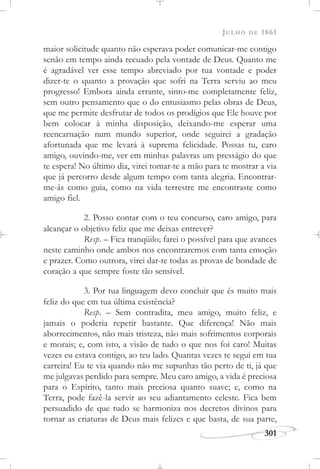 JULHO DE 1861
301
maior solicitude quanto não esperava poder comunicar-me contigo
senão em tempo ainda recuado pela vontade de Deus. Quanto me
é agradável ver esse tempo abreviado por tua vontade e poder
dizer-te o quanto a provação que sofri na Terra serviu ao meu
progresso! Embora ainda errante, sinto-me completamente feliz,
sem outro pensamento que o do entusiasmo pelas obras de Deus,
que me permite desfrutar de todos os prodígios que Ele houve por
bem colocar à minha disposição, deixando-me esperar uma
reencarnação num mundo superior, onde seguirei a gradação
afortunada que me levará à suprema felicidade. Possas tu, caro
amigo, ouvindo-me, ver em minhas palavras um presságio do que
te espera! No último dia, virei tomar-te a mão para te mostrar a via
que já percorro desde algum tempo com tanta alegria. Encontrar-
me-ás como guia, como na vida terrestre me encontraste como
amigo fiel.
2. Posso contar com o teu concurso, caro amigo, para
alcançar o objetivo feliz que me deixas entrever?
Resp. – Fica tranqüilo; farei o possível para que avances
neste caminho onde ambos nos encontraremos com tanta emoção
e prazer. Como outrora, virei dar-te todas as provas de bondade de
coração a que sempre foste tão sensível.
3. Por tua linguagem devo concluir que és muito mais
feliz do que em tua última existência?
Resp. – Sem contradita, meu amigo, muito feliz, e
jamais o poderia repetir bastante. Que diferença! Não mais
aborrecimentos, não mais tristeza, não mais sofrimentos corporais
e morais; e, com isto, a visão de tudo o que nos foi caro! Muitas
vezes eu estava contigo, ao teu lado. Quantas vezes te segui em tua
carreira! Eu te via quando não me supunhas tão perto de ti, já que
me julgavas perdido para sempre. Meu caro amigo, a vida é preciosa
para o Espírito, tanto mais preciosa quanto suave; e, como na
Terra, pode fazê-la servir ao seu adiantamento celeste. Fica bem
persuadido de que tudo se harmoniza nos decretos divinos para
tornar as criaturas de Deus mais felizes e que basta, de sua parte,
 