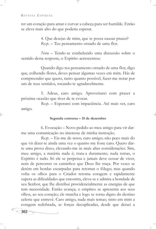 REVISTA ESPÍRITA
302
ter um coração para amar e curvar a cabeça para ser humilde. Então
se eleva mais alto do que poderia esperar.
4. Que desejas de mim, que te possa causar prazer?
Resp. – Teu pensamento ornado de uma flor.
Nota – Tendo-se estabelecido uma discussão sobre o
sentido desta resposta, o Espírito acrescentou:
Quando digo teu pensamento ornado de uma flor, digo
que, colhendo flores, deves pensar algumas vezes em mim. Hás de
compreender que quero, tanto quanto possível, fazer-me notar por
um de teus sentidos, tocando-te agradavelmente.
5. Adeus, caro amigo. Aproveitarei com prazer a
próxima ocasião que tiver de te evocar.
Resp. – Esperarei com impaciência. Até mais ver, caro
amigo.
Segunda conversa – 31 de dezembro
6. Evocação – Novo pedido ao meu amigo para vir dar-
me uma comunicação no interesse de minha instrução.
Resp. – Eis-me de novo, caro amigo; não peço mais do
que vir dizer-te ainda uma vez o quanto me foste caro. Quero dar-
te uma prova disso, elevando-me às mais altas considerações. Sim,
meu amigo, a matéria nada é; trata-a duramente; nada temas, o
Espírito é tudo. Só ele se perpetua e jamais deve cessar de viver,
nem de percorrer os caminhos que Deus lhe traça. Por vezes se
detém em bordas escarpadas para retomar o fôlego; mas quando
volta os olhos para o Criador retoma coragem e rapidamente
supera as dificuldades que encontra, eleva-se e admira a bondade de
seu Senhor, que lhe distribui providencialmente as energias de que
tem necessidade. Então avança; o empíreo se apresenta aos seus
olhos, ao seu coração; ele marcha e logo se torna digno do destino
celeste que entrevê. Caro amigo, nada mais temas; sinto em mim a
coragem redobrada, as forças decuplicadas, desde que deixei a
 