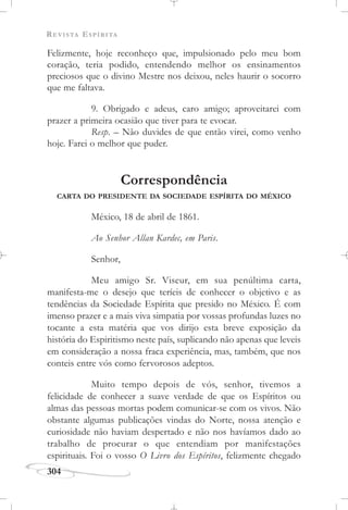 REVISTA ESPÍRITA
304
Felizmente, hoje reconheço que, impulsionado pelo meu bom
coração, teria podido, entendendo melhor os ensinamentos
preciosos que o divino Mestre nos deixou, neles haurir o socorro
que me faltava.
9. Obrigado e adeus, caro amigo; aproveitarei com
prazer a primeira ocasião que tiver para te evocar.
Resp. – Não duvides de que então virei, como venho
hoje. Farei o melhor que puder.
Correspondência
CARTA DO PRESIDENTE DA SOCIEDADE ESPÍRITA DO MÉXICO
México, 18 de abril de 1861.
Ao Senhor Allan Kardec, em Paris.
Senhor,
Meu amigo Sr. Viseur, em sua penúltima carta,
manifesta-me o desejo que teríeis de conhecer o objetivo e as
tendências da Sociedade Espírita que presido no México. É com
imenso prazer e a mais viva simpatia por vossas profundas luzes no
tocante a esta matéria que vos dirijo esta breve exposição da
história do Espiritismo neste país, suplicando não apenas que leveis
em consideração a nossa fraca experiência, mas, também, que nos
conteis entre vós como fervorosos adeptos.
Muito tempo depois de vós, senhor, tivemos a
felicidade de conhecer a suave verdade de que os Espíritos ou
almas das pessoas mortas podem comunicar-se com os vivos. Não
obstante algumas publicações vindas do Norte, nossa atenção e
curiosidade não haviam despertado e não nos havíamos dado ao
trabalho de procurar o que entendiam por manifestações
espirituais. Foi o vosso O Livro dos Espíritos, felizmente chegado
 