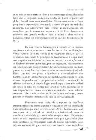 JULHO DE 1861
305
entre nós, que nos abriu os olhos e nos convenceu da realidade dos
fatos que se propagam com tanta rapidez em todos os pontos do
globo, fazendo-nos compreendê-los. Começamos então a fazer
pesquisas e experiências, assumindo a tarefa de, por um trabalho
constante, nos adestrarmos para receber as manifestações. Os
conselhos que haurimos em vosso excelente livro fizeram-nos
conhecer esta grande verdade: após a morte a alma existe e
podemos entrar em comunicação com as que nos foram caras na
Terra.
Eu não renderia homenagem à verdade se vos dissesse
que fomos aqui os primeiros a ter conhecimento das manifestações.
Várias pessoas de nossa cidade já se ocupavam delas, o que só
soubemos mais tarde. O princípio da reencarnação é o que mais
nos surpreendeu, inicialmente; mas as nossas comunicações com
os Espíritos de uma ordem que, por sua linguagem, reconhecemos
ser superiores, não nos permitiram duvidar de uma crença que tudo
prova estar na ordem das coisas e conforme à onipotente justiça de
Deus. Um fato que prova a bondade e a superioridade dos
Espíritos que nos assistem é que eles restabelecem a saúde dos que
sofrem corporalmente e proporcionam calma e resignação às
aflições espirituais. A simples lógica nos diz que o bem não poderá
vir senão de uma boa fonte; mas seríamos muito presunçosos se
nos impuséssemos como campeões capacitados desta sublime
doutrina. Cabe a vós, senhor, o direito de nos esclarecer, como
provam os trabalhos oriundos do seio de vossa Sociedade.
Formamos uma sociedade composta de membros
experimentados na crença espírita e recebemos em sua intimidade
todo indivíduo que quer ser esclarecido. As leis fundamentais que
nos regem são a unidade de princípios, a fraternidade entre os
membros e a caridade para com todos os que sofrem. Eis, senhor,
como as idéias espíritas se espalharam neste país e, podemos dizer
com satisfação, se propagaram além de nossas esperanças. Caso
julgueis conveniente guiar-nos com os vossos bons conselhos,
 
