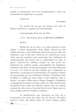 REVISTA ESPÍRITA
306
sempre os receberemos com vivo reconhecimento e como um
testemunho de simpatia de vossa parte.
Aceitai, etc.
Ch. Gourgues
No mesmo dia em que nos chegou esta carta do
México, recebemos a seguinte, de Constantinopla:
Constantinopla, 28 de maio de 1861.
Ao Sr. Allan Kardec, diretor da REVISTA ESPÍRITA.
Senhor,
Permiti-me vir, no meu e no nome pessoal de meus
amigos e irmãos espiritualistas desta cidade, oferecer-vos dois
singelos presentes, como lembrança, não de pessoas que ainda não
conheceis, e que só têm tido a honra de vos conhecer por vossas
obras, mas que aceitareis como testemunho dos sentimentos de
confraternização, que devem unir os espiritualistas de todos os
países. Aceitá-los-eis, também, porque são uma prova dos
fenômenos tão sublimes quanto extraordinários do Espiritismo.
Aceitareis e lhes dareis a honra de um quadro à nossa boa Sofia, pois
é no seu e no nome de sua irmã Angélica que o Espiritismo se
desenvolve e se propaga em Constantinopla, esta capital do Oriente,
tão emocionante por suas lembranças históricas. Verdadeira Torre
de Babel, é a cidade que reúne todas as seitas religiosas, todas as
nações, e na qual se falam todas as línguas. Imaginai o Espiritismo
se propagando de repente em meio a tudo isto... Que imenso ponto
de partida! Somos ainda em reduzido número, mas este número
aumenta dia a dia, como se fora uma bola de neve. Espero que, em
pouco tempo, seremos contados às centenas.
As manifestações que obtivemos até hoje são o
levantamento das mesas, das quais uma, de mais de 100 quilos,
ergueu-se como uma pluma acima de nossas cabeças; golpes
 