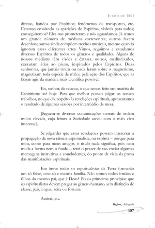 JULHO DE 1861
307
diretos, batidos por Espíritos; fenômenos de transportes, etc.
Estamos ensaiando as aparições de Espíritos, visíveis para todos;
conseguiremos? Eles nos prometeram e nós aguardamos. Já temos
um grande número de médiuns escreventes; outros fazem
desenhos; outros ainda compõem trechos musicais, mesmo quando
ignoram essas diferentes artes. Vimos, seguimos e estudamos
diversos Espíritos de todos os gêneros e qualidades. Alguns de
nossos médiuns têm visões e êxtases; outros, mediunizados,
executam árias ao piano, inspirados pelos Espíritos. Duas
senhoritas, que jamais viram ou nada leram sobre o magnetismo,
magnetizam toda espécie de males, pela ação dos Espíritos, que as
fazem agir da maneira mais científica possível.
Eis, senhor, de relance, o que temos feito em matéria de
Espiritismo até hoje. Para que melhor possais julgar os nossos
trabalhos, no que diz respeito às revelações espirituais, apresentamos
o resultado de algumas sessões por intermédio da mesa.
[Seguem-se diversas comunicações morais de ordem
muito elevada, cuja leitura a Sociedade ouviu com o mais vivo
interesse].
Se julgardes que essas revelações possam interessar à
propagação da nova ciência espiritualista, ou espírita – porque para
mim, como para meus amigos, o título nada significa, pois nem
muda a forma nem o fundo – terei o prazer de vos enviar algumas
mensagens instrutivas e concludentes, do ponto de vista da prova
das manifestações espirituais.
Em breve todos os espiritualistas da Terra formarão
um só feixe, uma só e mesma família. Não somos todos irmãos e
filhos do mesmo pai, que é Deus? Eis os primeiros princípios que
os espiritualistas devem pregar ao gênero humano, sem distinção de
classe, país, língua, seita ou fortuna.
Aceitai, etc.
Repos, Advogado
 