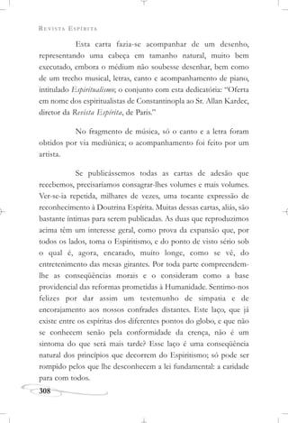 REVISTA ESPÍRITA
308
Esta carta fazia-se acompanhar de um desenho,
representando uma cabeça em tamanho natural, muito bem
executado, embora o médium não soubesse desenhar, bem como
de um trecho musical, letras, canto e acompanhamento de piano,
intitulado Espiritualismo; o conjunto com esta dedicatória: “Oferta
em nome dos espiritualistas de Constantinopla ao Sr. Allan Kardec,
diretor da Revista Espírita, de Paris.”
No fragmento de música, só o canto e a letra foram
obtidos por via mediúnica; o acompanhamento foi feito por um
artista.
Se publicássemos todas as cartas de adesão que
recebemos, precisaríamos consagrar-lhes volumes e mais volumes.
Ver-se-ia repetida, milhares de vezes, uma tocante expressão de
reconhecimento à Doutrina Espírita. Muitas dessas cartas, aliás, são
bastante íntimas para serem publicadas. As duas que reproduzimos
acima têm um interesse geral, como prova da expansão que, por
todos os lados, toma o Espiritismo, e do ponto de visto sério sob
o qual é, agora, encarado, muito longe, como se vê, do
entretenimento das mesas girantes. Por toda parte compreendem-
lhe as conseqüências morais e o consideram como a base
providencial das reformas prometidas à Humanidade. Sentimo-nos
felizes por dar assim um testemunho de simpatia e de
encorajamento aos nossos confrades distantes. Este laço, que já
existe entre os espíritas dos diferentes pontos do globo, e que não
se conhecem senão pela conformidade da crença, não é um
sintoma do que será mais tarde? Esse laço é uma conseqüência
natural dos princípios que decorrem do Espiritismo; só pode ser
rompido pelos que lhe desconhecem a lei fundamental: a caridade
para com todos.
 
