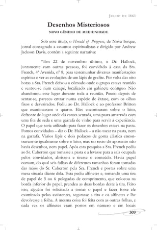 JULHO DE 1861
309
Desenhos Misteriosos
NOVO GÊNERO DE MEDIUNIDADE
Sob esse título, o Herald of Progress, de Nova Iorque,
jornal consagrado a assuntos espiritualistas e dirigido por Andrew
Jackson Davis, contém a seguinte narrativa:
“Em 22 de novembro último, o Dr. Hallock,
juntamente com outras pessoas, foi convidado à casa da Sra.
French, 4a
Avenida, no
8, para testemunhar diversas manifestações
espíritas e ver as evoluções de um lápis de grafite. Por volta das oito
horas a Sra. French deixou o cômodo onde o grupo estava reunido
e sentou-se num canapé, localizado em gabinete contíguo. Não
abandonou esse lugar durante toda a reunião. Pouco depois de
sentar-se, pareceu entrar numa espécie de êxtase, com os olhos
fixos e desvairados. Pediu ao Dr. Hallock e ao professor Britton
que examinassem o quarto. Eles encontraram sobre o leito,
defronte do lugar onde ela estava sentada, uma pasta amarrada com
uma fita de seda e uma garrafa de vinho para servir à experiência.
O papel que seria utilizado para fazer os desenhos estava na pasta.
Fomos convidados – diz o Dr. Hallock – a não tocar na pasta, nem
na garrafa. Vários lápis e dois pedaços de goma elástica encon-
travam-se igualmente sobre o leito, mas no resto do aposento não
havia desenhos, nem papel. Após esta pesquisa a Sra. French pediu
ao Sr. Cuberton que tomasse a pasta e a levasse para a sala ocupada
pelos convidados, abrisse-a e tirasse o conteúdo. Havia papel
comum, do qual seis folhas de diferentes tamanhos foram tomadas
das mãos do Sr. Cuberton pela Sra. French e postas sobre uma
mesa situada diante dela. Esta pediu alfinetes e, tomando uma tira
de papel de 5 ou 6 polegadas de comprimento, que colocou na
borda inferior do papel, prendeu as duas bordas deste à tira. Feito
isto, alguém foi solicitado a tomar o papel e fazer fosse ele
examinado pelos assistentes, segurasse a tira e os alfinetes e lhe
devolvesse a folha. A mesma coisa foi feita com as outras folhas, e
cada vez os alfinetes eram postos em número e em locais
 
