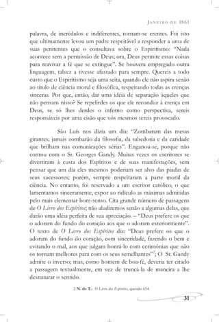 JANEIRO DE 1861
31
palavra, de incrédulos e indiferentes, tornam-se crentes. Foi isto
que ultimamente levou um padre respeitável a responder a uma de
suas penitentes que o consultava sobre o Espiritismo: “Nada
acontece sem a permissão de Deus; ora, Deus permite essas coisas
para reavivar a fé que se extingue”. Se houvera empregado outra
linguagem, talvez a tivesse afastado para sempre. Quereis a todo
custo que o Espiritismo seja uma seita, quando ele não aspira senão
ao título de ciência moral e filosófica, respeitando todas as crenças
sinceras. Por que, então, dar uma idéia de separação àqueles que
não pensam nisso? Se repelirdes os que ele reconduz à crença em
Deus, se só lhes derdes o inferno como perspectiva, sereis
responsáveis por uma cisão que vós mesmos tereis provocado.
São Luís nos dizia um dia: “Zombaram das mesas
girantes; jamais zombarão da filosofia, da sabedoria e da caridade
que brilham nas comunicações sérias”. Enganou-se, porque não
contou com o Sr. Georges Gandy. Muitas vezes os escritores se
divertiram à custa dos Espíritos e de suas manifestações, sem
pensar que um dia eles mesmos poderiam ser alvo das piadas de
seus sucessores; porém, sempre respeitaram a parte moral da
ciência. No entanto, foi reservado a um escritor católico, o que
lamentamos sinceramente, expor ao ridículo as máximas admitidas
pelo mais elementar bom-senso. Cita grande número de passagens
de O Livro dos Espíritos; não aludiremos senão a algumas delas, que
darão uma idéia perfeita de sua apreciação. – “Deus prefere os que
o adoram do fundo do coração aos que o adoram exteriormente”.
O texto de O Livro dos Espíritos diz: “Deus prefere os que o
adoram do fundo do coração, com sinceridade, fazendo o bem e
evitando o mal, aos que julgam honrá-lo com cerimônias que não
os tornam melhores para com os seus semelhantes”2
; O Sr. Gandy
admite o inverso; mas, como homem de boa-fé, deveria ter citado
a passagem textualmente, em vez de truncá-la de maneira a lhe
desnaturar o sentido.
2 N. do T.: O Livro dos Espíritos, questão 654.
 