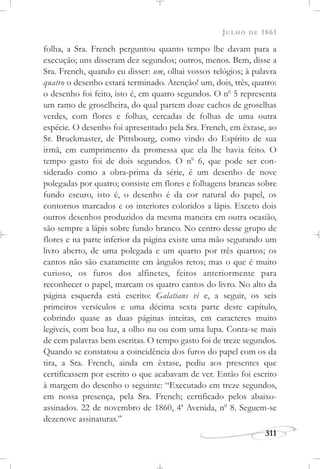 JULHO DE 1861
311
folha, a Sra. French perguntou quanto tempo lhe davam para a
execução; uns disseram dez segundos; outros, menos. Bem, disse a
Sra. French, quando eu disser: um, olhai vossos relógios; à palavra
quatro o desenho estará terminado. Atenção! um, dois, três, quatro:
o desenho foi feito, isto é, em quatro segundos. O no
5 representa
um ramo de groselheira, do qual partem doze cachos de groselhas
verdes, com flores e folhas, cercadas de folhas de uma outra
espécie. O desenho foi apresentado pela Sra. French, em êxtase, ao
Sr. Bruckmaster, de Pittsbourg, como vindo do Espírito de sua
irmã, em cumprimento da promessa que ela lhe havia feito. O
tempo gasto foi de dois segundos. O no
6, que pode ser con-
siderado como a obra-prima da série, é um desenho de nove
polegadas por quatro; consiste em flores e folhagens brancas sobre
fundo escuro, isto é, o desenho é da cor natural do papel, os
contornos marcados e os interiores coloridos a lápis. Exceto dois
outros desenhos produzidos da mesma maneira em outra ocasião,
são sempre a lápis sobre fundo branco. No centro desse grupo de
flores e na parte inferior da página existe uma mão segurando um
livro aberto, de uma polegada e um quarto por três quartos; os
cantos não são exatamente em ângulos retos; mas o que é muito
curioso, os furos dos alfinetes, feitos anteriormente para
reconhecer o papel, marcam os quatro cantos do livro. No alto da
página esquerda está escrito: Galatians vi e, a seguir, os seis
primeiros versículos e uma décima sexta parte deste capítulo,
cobrindo quase as duas páginas inteiras, em caracteres muito
legíveis, com boa luz, a olho nu ou com uma lupa. Conta-se mais
de cem palavras bem escritas. O tempo gasto foi de treze segundos.
Quando se constatou a coincidência dos furos do papel com os da
tira, a Sra. French, ainda em êxtase, pediu aos presentes que
certificassem por escrito o que acabavam de ver. Então foi escrito
à margem do desenho o seguinte: “Executado em treze segundos,
em nossa presença, pela Sra. French; certificado pelos abaixo-
assinados. 22 de novembro de 1860, 4a
Avenida, no
8. Seguem-se
dezenove assinaturas.”
 