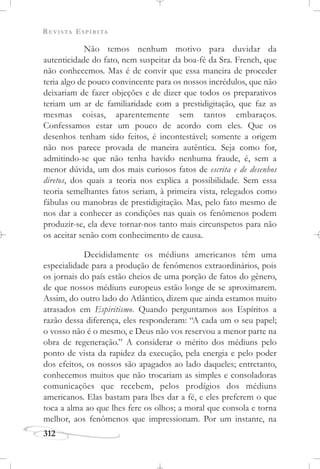 REVISTA ESPÍRITA
312
Não temos nenhum motivo para duvidar da
autenticidade do fato, nem suspeitar da boa-fé da Sra. French, que
não conhecemos. Mas é de convir que essa maneira de proceder
teria algo de pouco convincente para os nossos incrédulos, que não
deixariam de fazer objeções e de dizer que todos os preparativos
teriam um ar de familiaridade com a prestidigitação, que faz as
mesmas coisas, aparentemente sem tantos embaraços.
Confessamos estar um pouco de acordo com eles. Que os
desenhos tenham sido feitos, é incontestável; somente a origem
não nos parece provada de maneira autêntica. Seja como for,
admitindo-se que não tenha havido nenhuma fraude, é, sem a
menor dúvida, um dos mais curiosos fatos de escrita e de desenhos
diretos, dos quais a teoria nos explica a possibilidade. Sem essa
teoria semelhantes fatos seriam, à primeira vista, relegados como
fábulas ou manobras de prestidigitação. Mas, pelo fato mesmo de
nos dar a conhecer as condições nas quais os fenômenos podem
produzir-se, ela deve tornar-nos tanto mais circunspetos para não
os aceitar senão com conhecimento de causa.
Decididamente os médiuns americanos têm uma
especialidade para a produção de fenômenos extraordinários, pois
os jornais do país estão cheios de uma porção de fatos do gênero,
de que nossos médiuns europeus estão longe de se aproximarem.
Assim, do outro lado do Atlântico, dizem que ainda estamos muito
atrasados em Espiritismo. Quando perguntamos aos Espíritos a
razão dessa diferença, eles responderam: “A cada um o seu papel;
o vosso não é o mesmo, e Deus não vos reservou a menor parte na
obra de regeneração.” A considerar o mérito dos médiuns pelo
ponto de vista da rapidez da execução, pela energia e pelo poder
dos efeitos, os nossos são apagados ao lado daqueles; entretanto,
conhecemos muitos que não trocariam as simples e consoladoras
comunicações que recebem, pelos prodígios dos médiuns
americanos. Elas bastam para lhes dar a fé, e eles preferem o que
toca a alma ao que lhes fere os olhos; a moral que consola e torna
melhor, aos fenômenos que impressionam. Por um instante, na
 