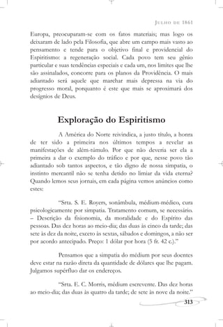JULHO DE 1861
313
Europa, preocuparam-se com os fatos materiais; mas logo os
deixaram de lado pela Filosofia, que abre um campo mais vasto ao
pensamento e tende para o objetivo final e providencial do
Espiritismo: a regeneração social. Cada povo tem seu gênio
particular e suas tendências especiais e cada um, nos limites que lhe
são assinalados, concorre para os planos da Providência. O mais
adiantado será aquele que marchar mais depressa na via do
progresso moral, porquanto é este que mais se aproximará dos
desígnios de Deus.
Exploração do Espiritismo
A América do Norte reivindica, a justo título, a honra
de ter sido a primeira nos últimos tempos a revelar as
manifestações de além-túmulo. Por que não deveria ser ela a
primeira a dar o exemplo do tráfico e por que, nesse povo tão
adiantado sob tantos aspectos, e tão digno de nossa simpatia, o
instinto mercantil não se tenha detido no limiar da vida eterna?
Quando lemos seus jornais, em cada página vemos anúncios como
estes:
“Srta. S. E. Royers, sonâmbula, médium-médico, cura
psicologicamente por simpatia. Tratamento comum, se necessário.
– Descrição da fisionomia, da moralidade e do Espírito das
pessoas. Das dez horas ao meio-dia; das duas às cinco da tarde; das
sete às dez da noite, exceto às sextas, sábados e domingos, a não ser
por acordo antecipado. Preço: 1 dólar por hora (5 fr. 42 c.).”
Pensamos que a simpatia do médium por seus doentes
deve estar na razão direta da quantidade de dólares que lhe pagam.
Julgamos supérfluo dar os endereços.
“Srta. E. C. Morris, médium escrevente. Das dez horas
ao meio-dia; das duas às quatro da tarde; de sete às nove da noite.”
 