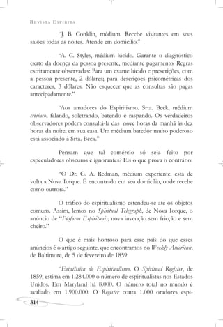 REVISTA ESPÍRITA
314
“J. B. Conklin, médium. Recebe visitantes em seus
salões todas as noites. Atende em domicílio.”
“A. C. Styles, médium lúcido. Garante o diagnóstico
exato da doença da pessoa presente, mediante pagamento. Regras
estritamente observadas: Para um exame lúcido e prescrições, com
a pessoa presente, 2 dólares; para descrições psicométricas dos
caracteres, 3 dólares. Não esquecer que as consultas são pagas
antecipadamente.”
“Aos amadores do Espiritismo. Srta. Beck, médium
crisíaco, falando, soletrando, batendo e raspando. Os verdadeiros
observadores podem consultá-la das nove horas da manhã às dez
horas da noite, em sua casa. Um médium batedor muito poderoso
está associado à Srta. Beck.”
Pensam que tal comércio só seja feito por
especuladores obscuros e ignorantes? Eis o que prova o contrário:
“O Dr. G. A. Redman, médium experiente, está de
volta a Nova Iorque. É encontrado em seu domicílio, onde recebe
como outrora.”
O tráfico do espiritualismo estendeu-se até os objetos
comuns. Assim, lemos no Spiritual Telegraph, de Nova Iorque, o
anúncio de “Fósforos Espirituais; nova invenção sem fricção e sem
cheiro.”
O que é mais honroso para esse país do que esses
anúncios é o artigo seguinte, que encontramos no Weekly American,
de Baltimore, de 5 de fevereiro de 1859:
“Estatística do Espiritualismo. O Spiritual Register, de
1859, estima em 1.284.000 o número de espiritualistas nos Estados
Unidos. Em Maryland há 8.000. O número total no mundo é
avaliado em 1.900.000. O Register conta 1.000 oradores espi-
 