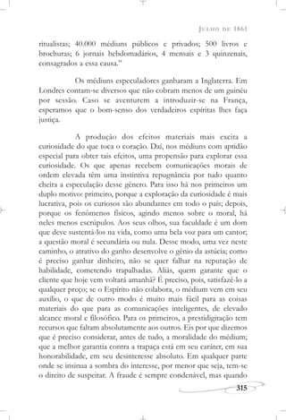 JULHO DE 1861
315
ritualistas; 40.000 médiuns públicos e privados; 500 livros e
brochuras; 6 jornais hebdomadários, 4 mensais e 3 quinzenais,
consagrados a essa causa.”
Os médiuns especuladores ganharam a Inglaterra. Em
Londres contam-se diversos que não cobram menos de um guinéu
por sessão. Caso se aventurem a introduzir-se na França,
esperamos que o bom-senso dos verdadeiros espíritas lhes faça
justiça.
A produção dos efeitos materiais mais excita a
curiosidade do que toca o coração. Daí, nos médiuns com aptidão
especial para obter tais efeitos, uma propensão para explorar essa
curiosidade. Os que apenas recebem comunicações morais de
ordem elevada têm uma instintiva repugnância por tudo quanto
cheira a especulação desse gênero. Para isso há nos primeiros um
duplo motivo: primeiro, porque a exploração da curiosidade é mais
lucrativa, pois os curiosos são abundantes em todo o país; depois,
porque os fenômenos físicos, agindo menos sobre o moral, há
neles menos escrúpulos. Aos seus olhos, sua faculdade é um dom
que deve sustentá-los na vida, como uma bela voz para um cantor;
a questão moral é secundária ou nula. Desse modo, uma vez neste
caminho, o atrativo do ganho desenvolve o gênio da astúcia; como
é preciso ganhar dinheiro, não se quer falhar na reputação de
habilidade, cometendo trapalhadas. Aliás, quem garante que o
cliente que hoje vem voltará amanhã? É preciso, pois, satisfazê-lo a
qualquer preço; se o Espírito não colabora, o médium vem em seu
auxílio, o que de outro modo é muito mais fácil para as coisas
materiais do que para as comunicações inteligentes, de elevado
alcance moral e filosófico. Para os primeiros, a prestidigitação tem
recursos que faltam absolutamente aos outros. Eis por que dizemos
que é preciso considerar, antes de tudo, a moralidade do médium;
que a melhor garantia contra a trapaça está em seu caráter, em sua
honorabilidade, em seu desinteresse absoluto. Em qualquer parte
onde se insinua a sombra do interesse, por menor que seja, tem-se
o direito de suspeitar. A fraude é sempre condenável, mas quando
 