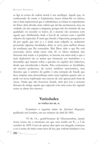REVISTA ESPÍRITA
316
se liga às coisas de ordem moral é um sacrilégio. Aquele que, só
conhecendo de nome o Espiritismo, busca imitar-lhe os efeitos,
não é mais repreensível que o saltimbanco, ao imitar as experiências
do físico. Sem dúvida, mais valeria que tal não acontecesse; mas, na
verdade, ele não engana a ninguém, porque não faz mistério de sua
qualidade: só esconde os meios. Já o mesmo não acontece com
aquele que, falsificando, ilude a boa-fé de outrem com o ignóbil
objetivo de especular. É mais que fraude: é hipocrisia, porquanto se
dá por aquilo que não é; e é ainda mais culpado se, realmente
possuindo algumas faculdades, delas se serve para melhor abusar
da confiança que lhe concedem. Mas Deus sabe o que lhe está
reservado, talvez ainda nesta vida. Se os falsos médiuns não
fizessem mal senão a si próprios, só haveria um meio-mal; o que é
mais deplorável são as armas que fornecem aos incrédulos e o
descrédito que lançam sobre a questão no espírito dos indecisos,
desde que reconhecida a fraude. Não contestamos as faculdades,
até mesmo poderosas, de certos médiuns mercenários, mas
dizemos que o atrativo do ganho é uma tentação de fraude que
deve inspirar uma desconfiança tanto mais legítima quanto não se
pode ver nessa exploração um excesso de zelo apenas pelo bem da
causa. Ainda que não houvesse fraude, nem por isso a censura
deixaria de atingir aquele que especula com uma coisa tão sagrada
como as almas dos mortos.
Variedades
AS VISÕES DO SR. O.
Extraímos o seguinte relato do Spiritual Magazine,
publicado em Londres, em seu número de abril de 1861.
“O Sr. O..., gentil-homem de Glocestershire, jamais
tivera visões até o momento em que veio residir em P..., a 3 de
outubro de 1859. Cerca de quinze dias após sua chegada, começou
a ver à noite; de início eram raios de luz, que vinham iluminar o seu
 