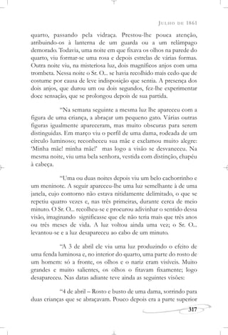 JULHO DE 1861
317
quarto, passando pela vidraça. Prestou-lhe pouca atenção,
atribuindo-os à lanterna de um guarda ou a um relâmpago
demorado. Todavia, uma noite em que fixava os olhos na parede do
quarto, viu formar-se uma rosa e depois estrelas de várias formas.
Outra noite viu, na misteriosa luz, dois magníficos anjos com uma
trombeta. Nessa noite o Sr. O... se havia recolhido mais cedo que de
costume por causa de leve indisposição que sentia. A presença dos
dois anjos, que durou um ou dois segundos, fez-lhe experimentar
doce sensação, que se prolongou depois de sua partida.
“Na semana seguinte a mesma luz lhe apareceu com a
figura de uma criança, a abraçar um pequeno gato. Várias outras
figuras igualmente apareceram, mas muito obscuras para serem
distinguidas. Em março viu o perfil de uma dama, rodeada de um
círculo luminoso; reconheceu sua mãe e exclamou muito alegre:
‘Minha mãe! minha mãe!’ mas logo a visão se desvaneceu. Na
mesma noite, viu uma bela senhora, vestida com distinção, chapéu
à cabeça.
“Uma ou duas noites depois viu um belo cachorrinho e
um meninote. A seguir apareceu-lhe uma luz semelhante à de uma
janela, cujo contorno não estava nitidamente delimitado, o que se
repetiu quatro vezes e, nas três primeiras, durante cerca de meio
minuto. O Sr. O... recolheu-se e procurou adivinhar o sentido dessa
visão, imaginando significasse que ele não teria mais que três anos
ou três meses de vida. A luz voltou ainda uma vez; o Sr. O...
levantou-se e a luz desapareceu ao cabo de um minuto.
“A 3 de abril ele viu uma luz produzindo o efeito de
uma fenda luminosa e, no interior do quarto, uma parte do rosto de
um homem: só a fronte, os olhos e o nariz eram visíveis. Muito
grandes e muito salientes, os olhos o fitavam fixamente; logo
desapareceu. Nas datas adiante teve ainda as seguintes visões:
“4 de abril – Rosto e busto de uma dama, sorrindo para
duas crianças que se abraçavam. Pouco depois era a parte superior
 