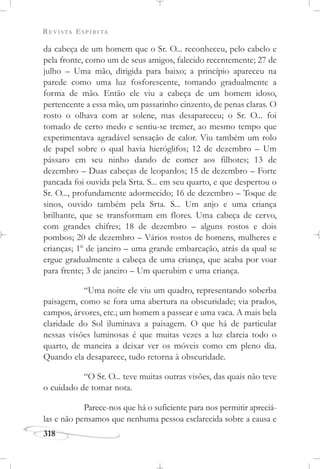 REVISTA ESPÍRITA
318
da cabeça de um homem que o Sr. O... reconheceu, pelo cabelo e
pela fronte, como um de seus amigos, falecido recentemente; 27 de
julho – Uma mão, dirigida para baixo; a princípio apareceu na
parede como uma luz fosforescente, tomando gradualmente a
forma de mão. Então ele viu a cabeça de um homem idoso,
pertencente a essa mão, um passarinho cinzento, de penas claras. O
rosto o olhava com ar solene, mas desapareceu; o Sr. O... foi
tomado de certo medo e sentiu-se tremer, ao mesmo tempo que
experimentava agradável sensação de calor. Viu também um rolo
de papel sobre o qual havia hieróglifos; 12 de dezembro – Um
pássaro em seu ninho dando de comer aos filhotes; 13 de
dezembro – Duas cabeças de leopardos; 15 de dezembro – Forte
pancada foi ouvida pela Srta. S... em seu quarto, e que despertou o
Sr. O..., profundamente adormecido; 16 de dezembro – Toque de
sinos, ouvido também pela Srta. S... Um anjo e uma criança
brilhante, que se transformam em flores. Uma cabeça de cervo,
com grandes chifres; 18 de dezembro – alguns rostos e dois
pombos; 20 de dezembro – Vários rostos de homens, mulheres e
crianças; 1o
de janeiro – uma grande embarcação, atrás da qual se
ergue gradualmente a cabeça de uma criança, que acaba por voar
para frente; 3 de janeiro – Um querubim e uma criança.
“Uma noite ele viu um quadro, representando soberba
paisagem, como se fora uma abertura na obscuridade; via prados,
campos, árvores, etc.; um homem a passear e uma vaca. A mais bela
claridade do Sol iluminava a paisagem. O que há de particular
nessas visões luminosas é que muitas vezes a luz clareia todo o
quarto, de maneira a deixar ver os móveis como em pleno dia.
Quando ela desaparece, tudo retorna à obscuridade.
“O Sr. O... teve muitas outras visões, das quais não teve
o cuidado de tomar nota.
Parece-nos que há o suficiente para nos permitir apreciá-
las e não pensamos que nenhuma pessoa esclarecida sobre a causa e
 
