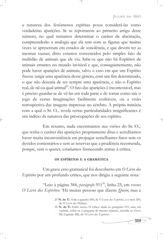 JULHO DE 1861
319
a natureza dos fenômenos espíritas possa considerá-las como
verdadeiras aparições. Se se reportarem ao primeiro artigo deste
número, no qual tentamos determinar o caráter da alucinação,
compreenderão a analogia que ela tem com as figuras que muitas
vezes se apresentam em estados de sonolência, e que devem ter as
mesmas causas; disto estamos convencidos pelo simples fato da
multidão de animais que ele viu. Sabe-se que não há Espíritos de
animais errantes no mundo invisível e que, conseguintemente, não
pode haver aparições de animais, salvo o caso em que um Espírito
fizesse surgir uma aparência desse gênero, com um fim determinado,
o que não deixaria de ser sempre uma aparência, e não o Espírito
real, de tal ou qual animal25
. O fato das aparições é incontestável, mas
é preciso guardar-se de vê-las em toda parte e de tomar como tais o
jogo de certas imaginações facilmente exaltáveis, ou a visão
retrospectiva das imagens impressas no cérebro. A própria minúcia
com a qual o Sr. O... revela certas particularidades insignificantes é
um indício da natureza das preocupações de seu espírito.
Em resumo, nada encontramos nas visões do Sr. O...
que tenha o caráter das aparições propriamente ditas e acreditamos
haver muita inconveniência em propagar semelhantes fatos sem os
devidos comentários e sem as reservas que a prudência recomenda,
porque, sem o querer, estaríamos fornecendo armas à crítica.
OS ESPÍRITOS E A GRAMÁTICA
Um grave erro gramatical foi descoberto em O Livro dos
Espíritos por um profundo crítico, que nos dirigiu a seguinte nota:
“Leio à página 384, parágrafo 91126
, linha 23, em vosso
O Livro dos Espíritos: ‘Há muitas pessoas que dizem: Quero; mas a
25 N. do T.: Vide a questão 600, de O Livro dos Espíritos, e o item 283,
de O Livro dos Médiuns.
26 N. do T.: Grifo nosso. O crítico alude ao parágrafo 911, mas, em
verdade, refere-se à pergunta de mesmo número, inserida no Livro
III, Capítulo XII, de O Livro dos Espíritos.
 