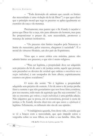 REVISTA ESPÍRITA
32
– “Toda destruição de animais que excede os limites
das necessidades é uma violação da lei de Deus”3
; o que quer dizer
que o princípio moral que rege os prazeres se aplica igualmente ao
exercício da caça e da matança.
Precisamente; mas parece que o Sr. Gandy é caçador e
pensa que Deus fez a caça, não para alimento do homem, mas para
lhe proporcionar o prazer de, sem necessidade, promover a
matança de animais inofensivos.
– “Os prazeres têm limites traçados pela Natureza: o
limite do necessário; pelos excessos, chegamos à saciedade”. É a
moral do virtuoso Horácio, um dos pais do Espiritismo.
Visto que o autor critica esta máxima, parece não
admitir limites aos prazeres, o que não é muito religioso.
– “Para ser legítima, a propriedade deve ser adquirida
sem prejuízo da lei de amor e de justiça; assim, aquele que possuir,
sem preencher os deveres de caridade que ordena a consciência ou a
razão individual, é um usurpador do bem alheio; espiriticamente
estamos em pleno socialismo.”
O texto diz assim: “Só é legítima a propriedade
adquirida sem prejuízo de outrem. A lei de amor e de justiça proíbe
fazer a outrem o que não gostaríamos que nos fosse feito; condena,
por isso mesmo, todo meio de aquisição que lhe seja contrário”. Lá
não se encontra: que ordena a razão individual; é uma pérfida adição.
Não julgamos que se possa, em sã consciência, possuir à custa de
justiça; o Sr. Gandy deveria dizer-nos em que casos a espoliação é
legítima. Felizmente, os tribunais não são de sua opinião.
– “A indulgência aguarda, fora desta vida, o suicida que
se vê a braços com a necessidade, que quis impedir caísse a
vergonha sobre os seus filhos, ou sobre a sua família. Aliás, São
3 N. do T.: O Livro dos Espíritos, questão 735.
 